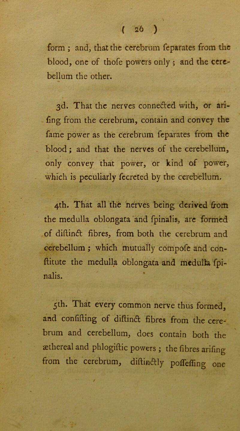 form ; and, that the cerebrum feparates from the blood, one of thofe powers only ; and the cere- bellum the other. » , 3d. That the nerves conneded with, or ari- sing from the cerebrum, contain and convey the fame power as the cerebrum feparates from the blood; and that the nerves of the cerebellum, only convey that power, or kind of power, which is peculiarly fecreted by the cerebellum. 4th. That all the nerves being derived from the medulla oblongata and fpinalis, are formed of diftind fibres, from both the cerebrum and cerebellum ; which mutually compofe and con- flitute the medulla oblongata and medulla fpi- nalis. 5th. That every common nerve thus formed, and confiding of diftind fibres from the cere- brum and cerebellum, does contain both the aethereal and phlogiftic powers ; the fibres arifing from the cerebrum, diftindly pofTeffing one