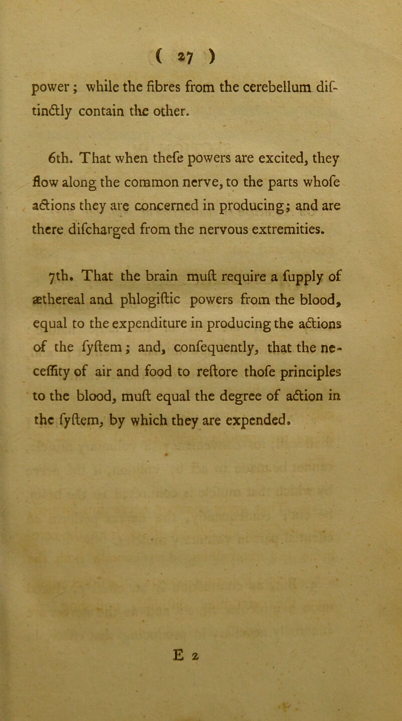 ( *7 ) power; while the fibres from the cerebellum dif- tin&ly contain the other. 6th. That when thefe powers are excited, they flow along the common nerve, to the parts whofe a&ions they are concerned in producing; and are there difcharged from the nervous extremities. 7th. That the brain mult require a fupply of aethereal and phlogiftic powers from the blood, equal to the expenditure in producing the actions of the fyftem; and, confequently, that the ne- ceffity of air and food to reftore thofe principles to the blood, mult equal the degree of action in the fyftem, by which they are expended.