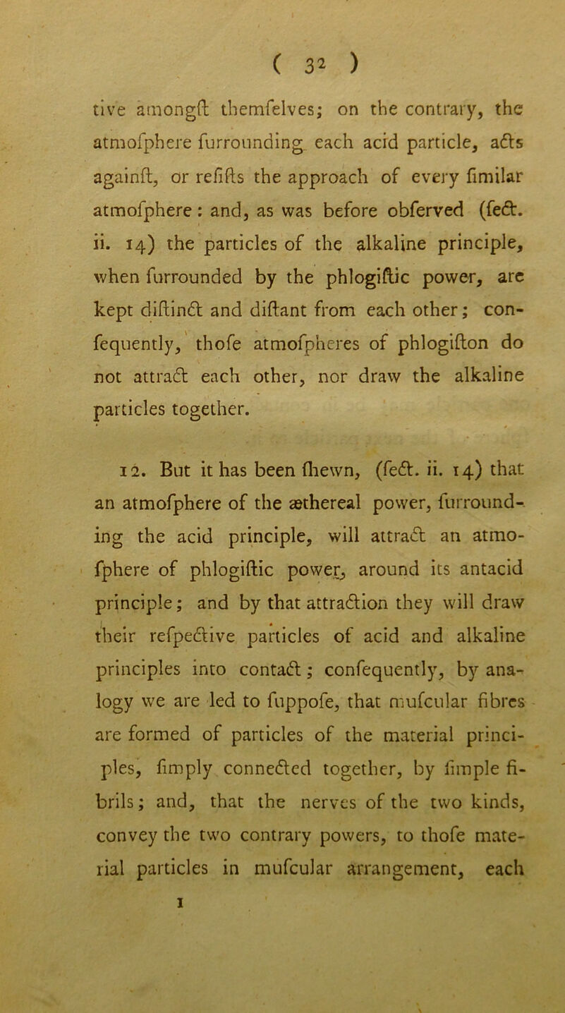 ( 32 ) tive amongft themfelves; on the contrary, the atmofphere furrounding each acid particle, adls againft, or refills the approach of every fimilar atmofphere: and, as was before obferved (fedt. ii. 14) the particles of the alkaline principle, when furrounded by the phlogiftic power, arc kept diftindl and diftant from each other; con- fequently, thofe atmofpheres of phlogifton do not attradl each other, nor draw the alkaline particles together. 12. But it has been (hewn, (fedl. ii. 14) that an atmofphere of the ^ethereal power, furround- ing the acid principle, will attradl an atmo- fphere of phlogiftic power, around its antacid principle; and by that attradlion they will draw their refpedlive particles of acid and alkaline principles into contadl; confequently, by ana- logy we are led to fuppofe, that mufcular fibres are formed of particles of the material princi- ples, fimply connedled together, by iimple fi- brils; and, that the nerves of the two kinds, convey the two contrary powers, to thofe mate- rial particles in mufcular arrangement, each 1