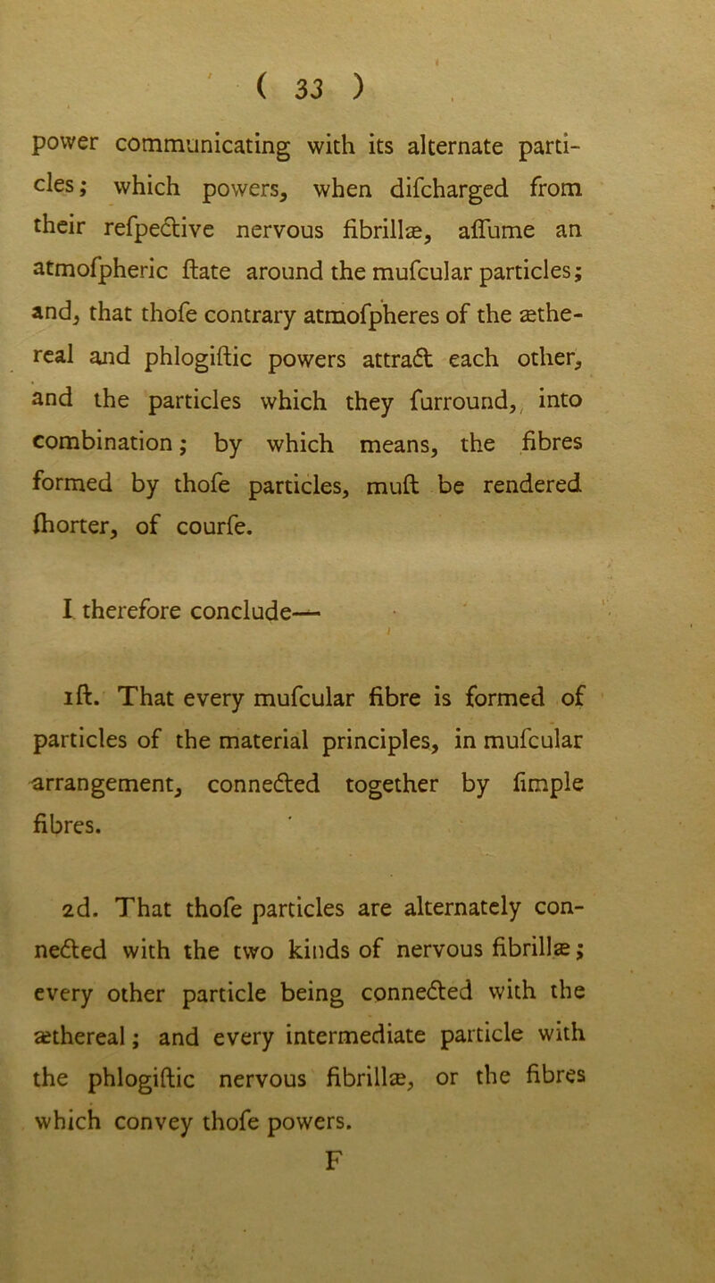 ( 3 3 ) power communicating with its alternate parti- cles; which powers, when difcharged from their refpeCtive nervous fibrilla, affume an atmofpheric ftate around the mufcular particles; and, that thofe contrary atmofpheres of the zethe- real and phlogiftic powers attraCt each other, and the particles which they furround, into combination; by which means, the fibres formed by thofe particles, mud be rendered fhorter, of courfe. I therefore conclude— l ift. That every mufcular fibre is formed of particles of the material principles, in mufcular arrangement, connected together by limple fibres. 2d. That thofe particles are alternately con- nected with the two kinds of nervous fibrillar; every other particle being connected with the ethereal; and every intermediate particle with the phlogiftic nervous fibrill^, or the fibres which convey thofe powers. F