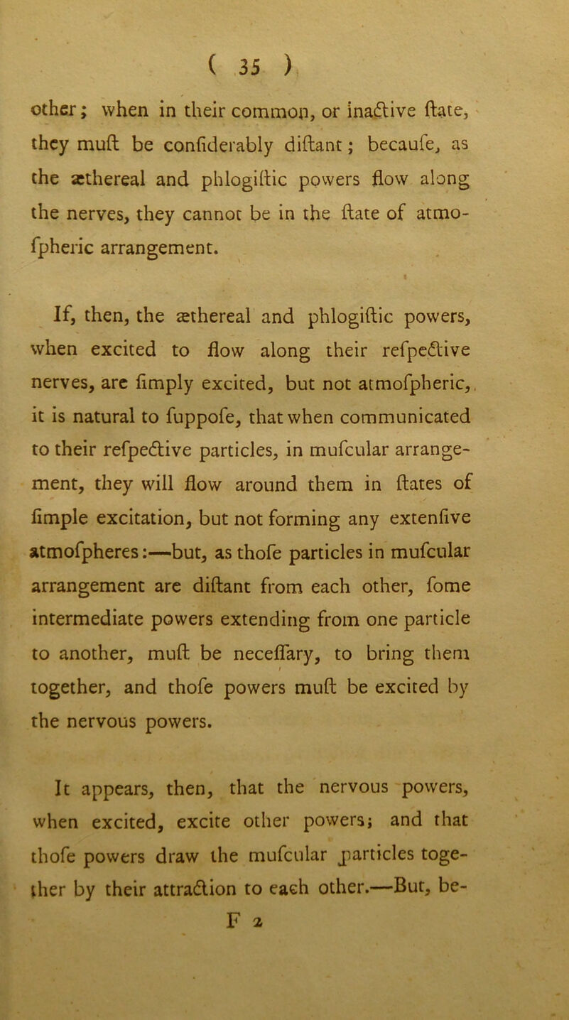 other; when in their common, or ina&ive ftate, they muft be conflderably diftant; becaule, as the athereal and phlogiftic powers flow along the nerves, they cannot be in the date of atmo- fpheric arrangement. i If, then, the ethereal and phlogiftic powers, when excited to flow along their refpe<5live nerves, are Amply excited, but not atmofpheric, it is natural to fuppofe, that when communicated to their refpedtive particles, in mufcular arrange- ment, they will flow around them in ftates of Ample excitation, but not forming any extenAve atmofpheres:—but, as thofe particles in mufcular arrangement are diftant from each other, fome intermediate powers extending from one particle to another, muft be necefiary, to bring them / together, and thofe powers muft be excited by the nervous powers. It appears, then, that the nervous powers, when excited, excite other powers; and that thofe powers draw the mufcular particles toge- ther by their attra&ion to each other.—But, be- F a