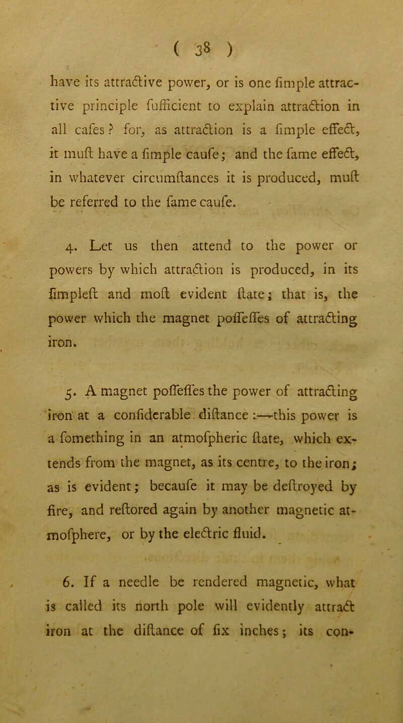 ( 3» ) have its attradive power, or is one fimple attrac- tive principle fufficient to explain attradion in all cafes ? for, as attradion is a fimple effect, it muft have a fimple caufe; and the fame effed, in whatever circumftances it is produced, muft be referred to the fame caufe. 4. Let us then attend to the power or powers by which attradion is produced, in its fimplefl and moft evident hate; that is, the power which the magnet pofTeffes of attrading iron. 5. A magnet pofTeffes the power of attrading iron at a confiderable. diftance :—-this power is a fomething in an atmofpheric date, which ex- tends from the magnet, as its centre, to the iron; as is evident; becaufe it may be deflroyed by fire, and reflored again by another magnetic at- mofphere, or by the eledric fluid. 6. If a needle be rendered magnetic, what is called its north pole will evidently attrad iron at the difiance of fix inches; its con-