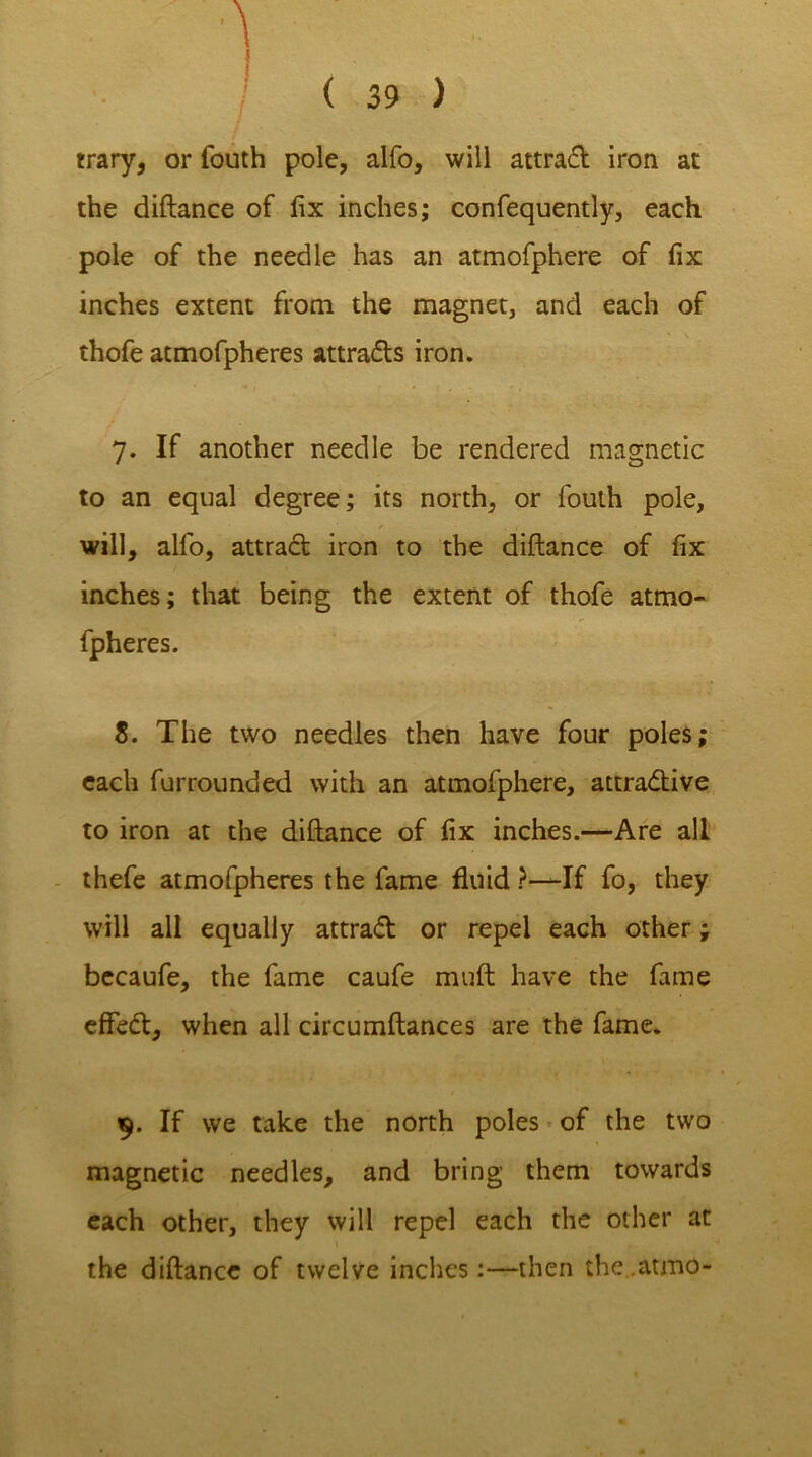 trary, or fouth pole, alfo, will attrad iron at the diftance of fix inches; confequently, each pole of the needle has an atmofphere of fix inches extent from the magnet, and each of thofe atmofpheres attrads iron. 7. If another needle be rendered magnetic to an equal degree; its north, or fouth pole, will, alfo, attrad iron to the diftance of fix inches; that being the extent of thofe atmo- fpheres. 8. The two needles then have four poles; each furrounded with an atmofphere, attradive to iron at the diftance of fix inches.—Are all thefe atmofpheres the fame fluid ?—If fo, they will all equally attrad or repel each other; bccaufe, the fame caufe muft have the fame effed, when all circumftances are the fame. 9. If we take the north poles of the two magnetic needles, and bring them towards each other, they will repel each the other at the diftance of twelve inches:—then the .atmo-