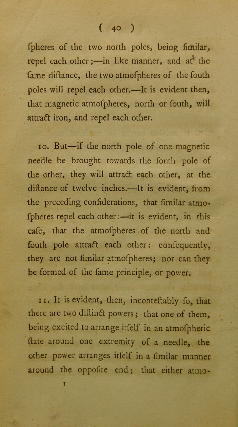 ( 4° ) fpheres of the two north poles, being fimilar, repel each other;—in like manner, and at the fame diftance, the two atmofpheres of the fouth poles will repel each other.—It is evident then, that magnetic atmofpheres, north or fouth, will attract iron, and repel each other. 10. But—if the north pole of one magnetic needle be brought towards the fouth pole of the other, they will attraft each other, at the diftance of twelve inches.—It is evident, from the preceding confiderations, that fimilar atmo- fpheres repel each other:—it is evident, in this cafe, that the atmofpheres of the north and fouth pole attra<5t each other: confequently, they are not fimilar atmofpheres; nor can they be formed of the fame principle, or power. 11. It is evident, then, inconteftably fo, that there are two diftindt powers; that one of them, being excited to arrange itfelf in an atmofpheric ftate around one extremity of a needle, the other power arranges itfelf in a fimilar manner around the oppofite end; that either atmo- i