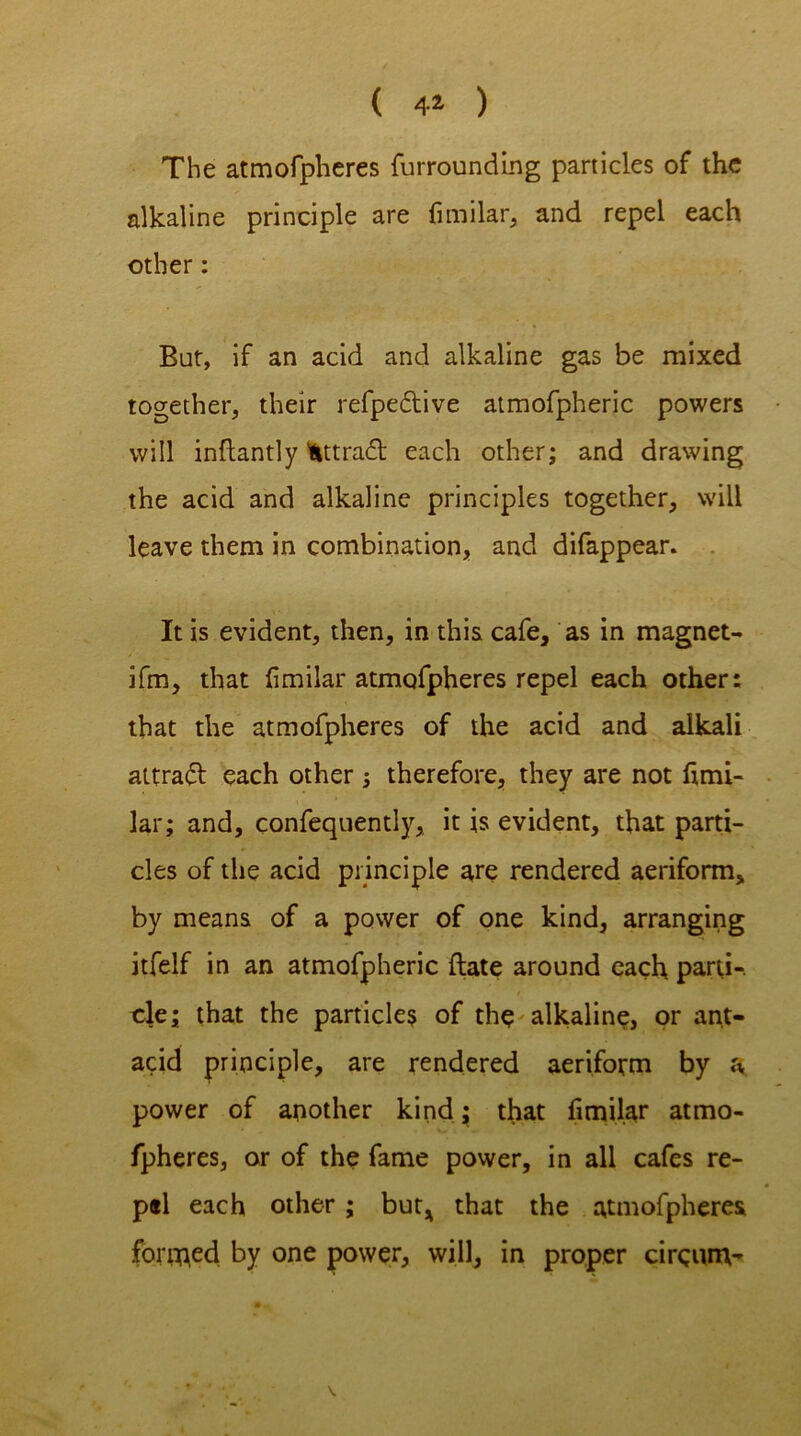 ( 4* ) The atmofpheres furrounding panicles of the alkaline principle are fimilar, and repel each other: Bur, if an acid and alkaline gas be mixed together, their refpedlive atmofpheric powers will inftantly Hittradt each other; and drawing the acid and alkaline principles together, will leave them in combination, and difappear. It is evident, then, in this cafe, as in magnet- ifm, that fimilar atmofpheres repel each other: that the atmofpheres of the acid and alkali aitradl each other ; therefore, they are not fimi- lar; and, confequently, it is evident, that parti- cles of the acid principle are rendered aeriform, by means of a power of one kind, arranging itfelf in an atmofpheric (late around each parti-, cle; that the particles of the alkaline, or ant- acid principle, are rendered aeriform by a power of another kind; that fimilar atmo- fpheres, or of the fame power, in all cafes re- pel each other; but* that the atmofpheres formed by one power, will, in proper cirgum- N.