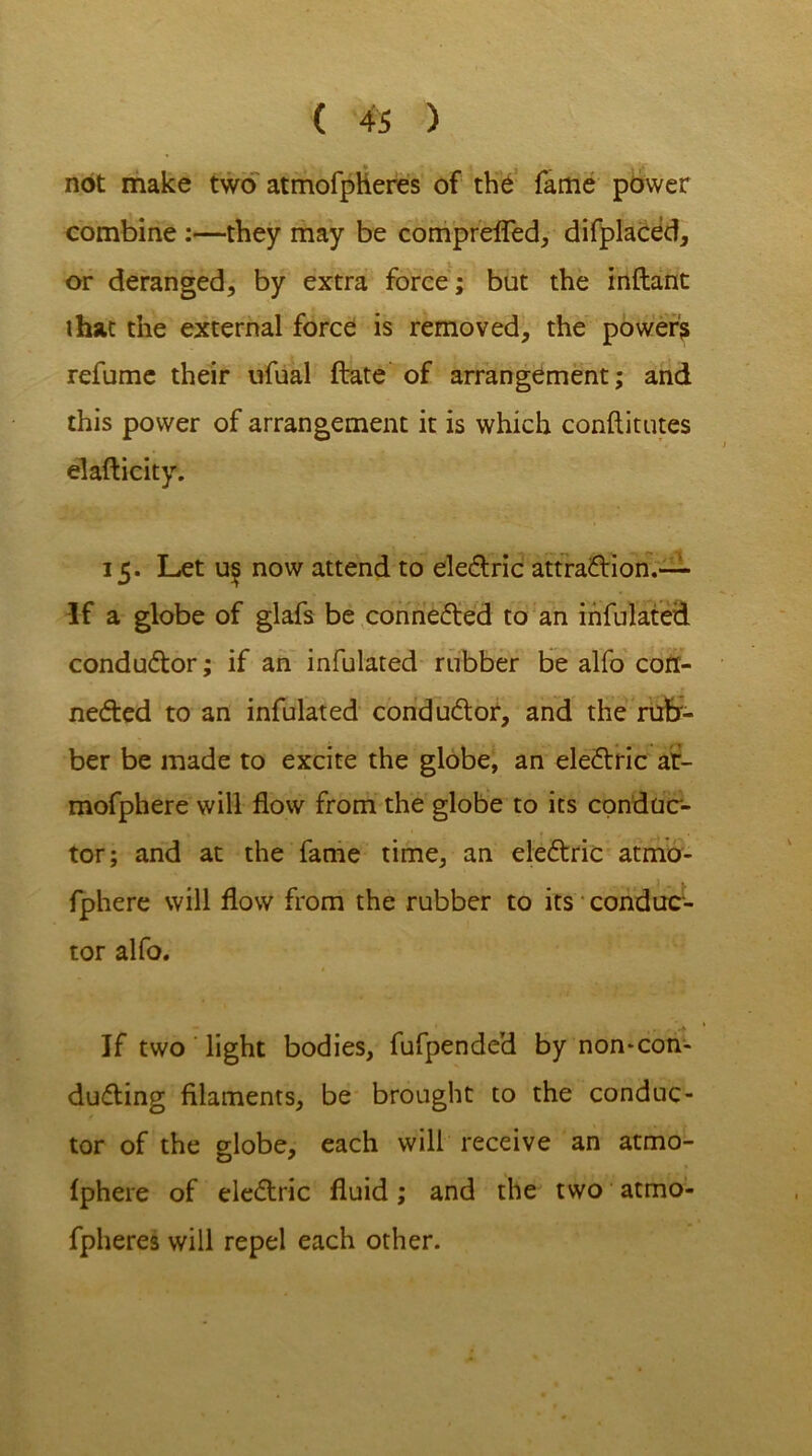 not make two atmofpheres of the fame power combine :—they may be comprefled, difplaced, or deranged, by extra force; but the inftant that the external force is removed, the power? refume their ufual ftate of arrangement; and this power of arrangement it is which conftitutes elafticity. 15. Let u^ now attend to eleCtric attraction.-— If a globe of glafs be connected to an infulated conductor; if an infulated rubber be alfo con- nected to an infulated conductor, and the rub- ber be made to excite the globe, an eleCtric af- mofphere will flow from the globe to its conduc- tor; and at the fame time, an eleCtric atmo- fphere will flow from the rubber to its conduc- tor alfo. If two light bodies, fufpended by non-con- duCting filaments, be brought to the conduc- tor of the globe, each will receive an atmo- fphere of eleCtric fluid; and the two atmo- fpheres will repel each other.