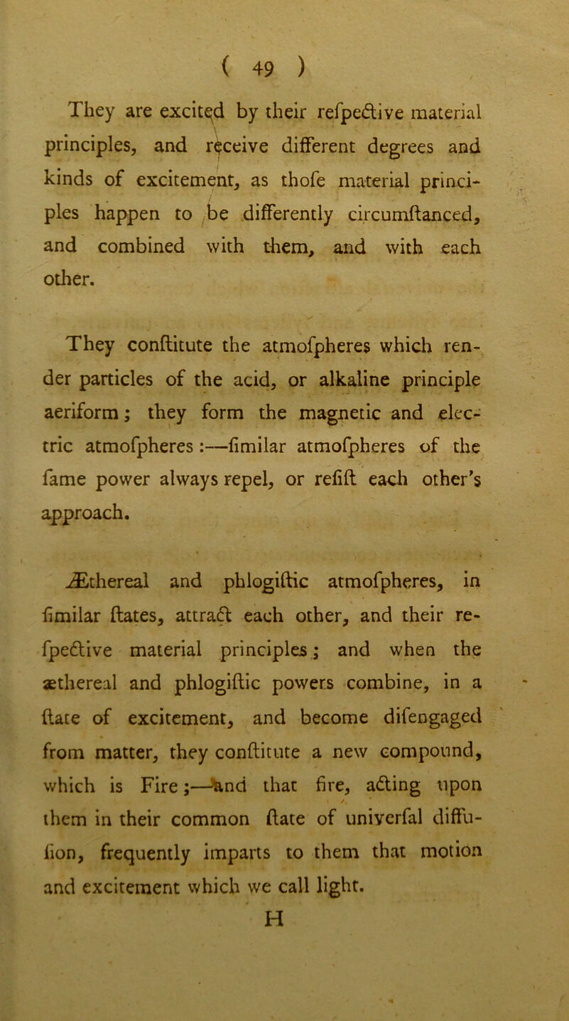 They are excited by their refpe&ive material principles, and receive different degrees and kinds of excitement, as thofe material princi- ples happen to be differently circumftanced, and combined with them, and with each other. They conftitute the atmofpheres which ren- der particles of the acid, or alkaline principle aeriform; they form the magnetic and elec- tric atmofpheres :—fimilar atmofpheres of the fame power always repel, or refill each other’s approach. * „ . iEthereal and phlogiftic atmofpheres, in fimilar flates, attraft each other, and their re- fpedlive material principles; and when the aethereil and phlogiftic powers combine, in a ftate of excitement, and become difengaged from matter, they conftitute a new compound, which is Fire;—&nd that fire, adling upon \ /, * them in their common ftate of univerfal diffu- sion, frequently imparts to them that motion and excitement which we call light. H