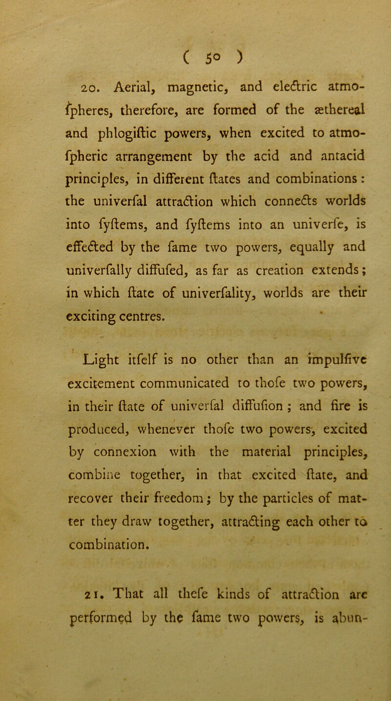 ( 5° ) 20. Aerial, magnetic, and eleCtric atmo- spheres, therefore, are formed of the sethereal and phlogiftic powers, when excited to atmo- fpheric arrangement by the acid and antacid principles, in different dates and combinations : the univerfal attraction which connects worlds into fyftems, and fyftems into an univerfe, is effected by the fame two powers, equally and univerfally diffufed, as far as creation extends; in which date of univerfality, worlds are their exciting centres. Light itfelf is no other than an impulfive excitement communicated to thofe two powers, in their date of univerfal diffufion ; and fire is / produced, whenever thofe two powers, excited by connexion with the material principles, combine together, in that excited date, and recover their freedom; by the particles of mat- ter they draw together, attracting each other ta combination. 21. That all thefe kinds of attraction are performed by the fame two powers, is abun-