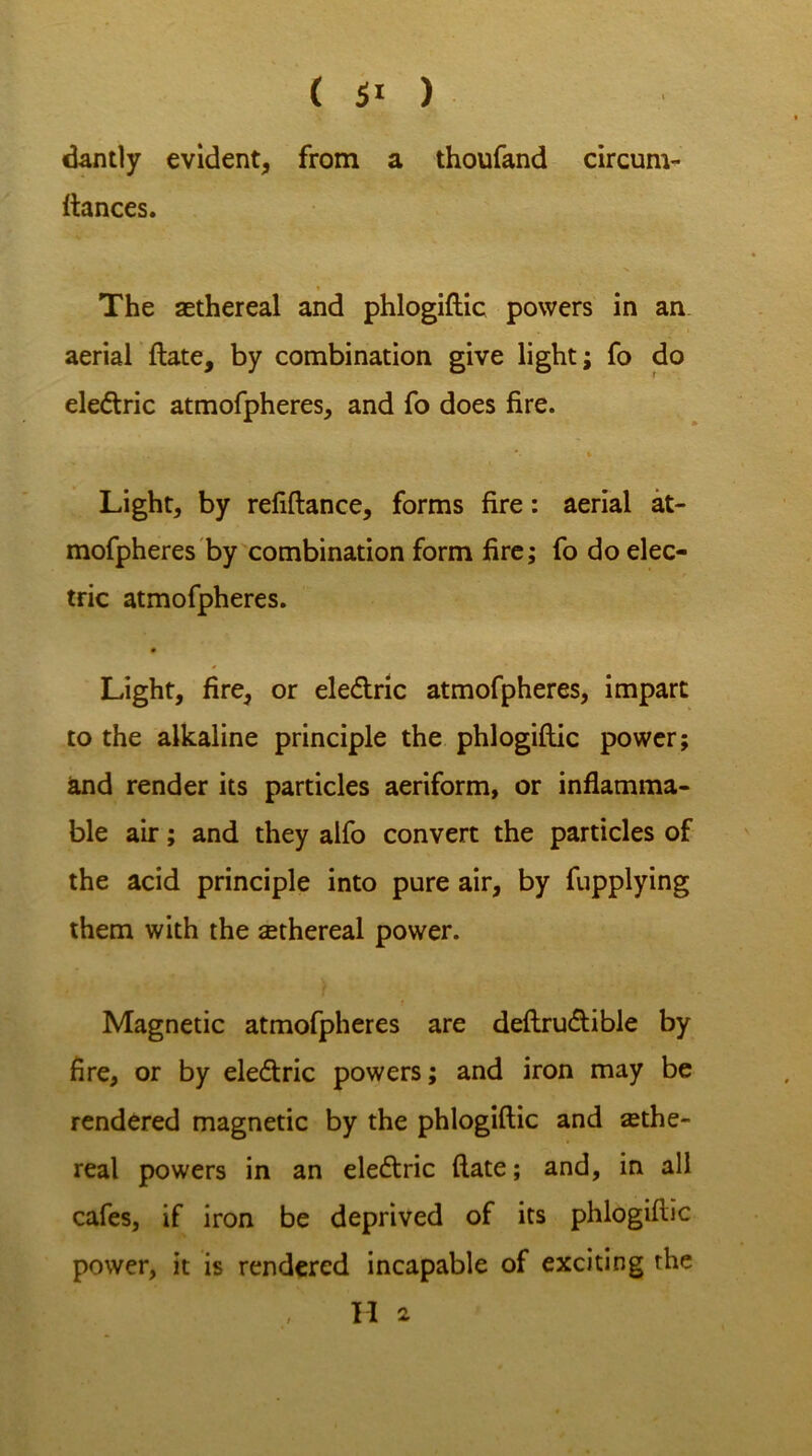 dantly evident, from a thoufand circum- fiances. The ethereal and phlogiftic powers in an aerial ftate, by combination give light; fo do elettric atmofpheres, and fo does fire. *• » Light, by refiftance, forms fire: aerial at- mofpheres by combination form fire; fo do elec- tric atmofpheres. Light, fire, or ele&ric atmofpheres, impart to the alkaline principle the phlogiftic power; and render its particles aeriform, or inflamma- ble air; and they alfo convert the particles of the acid principle into pure air, by fupplying them with the ethereal power. Magnetic atmofpheres are deftrudlible by fire, or by ele&ric powers; and iron may be rendered magnetic by the phlogiftic and ethe- real powers in an ele&ric ftate; and, in all cafes, if iron be deprived of its phlogiftic power, it is rendered incapable of exciting the H 2