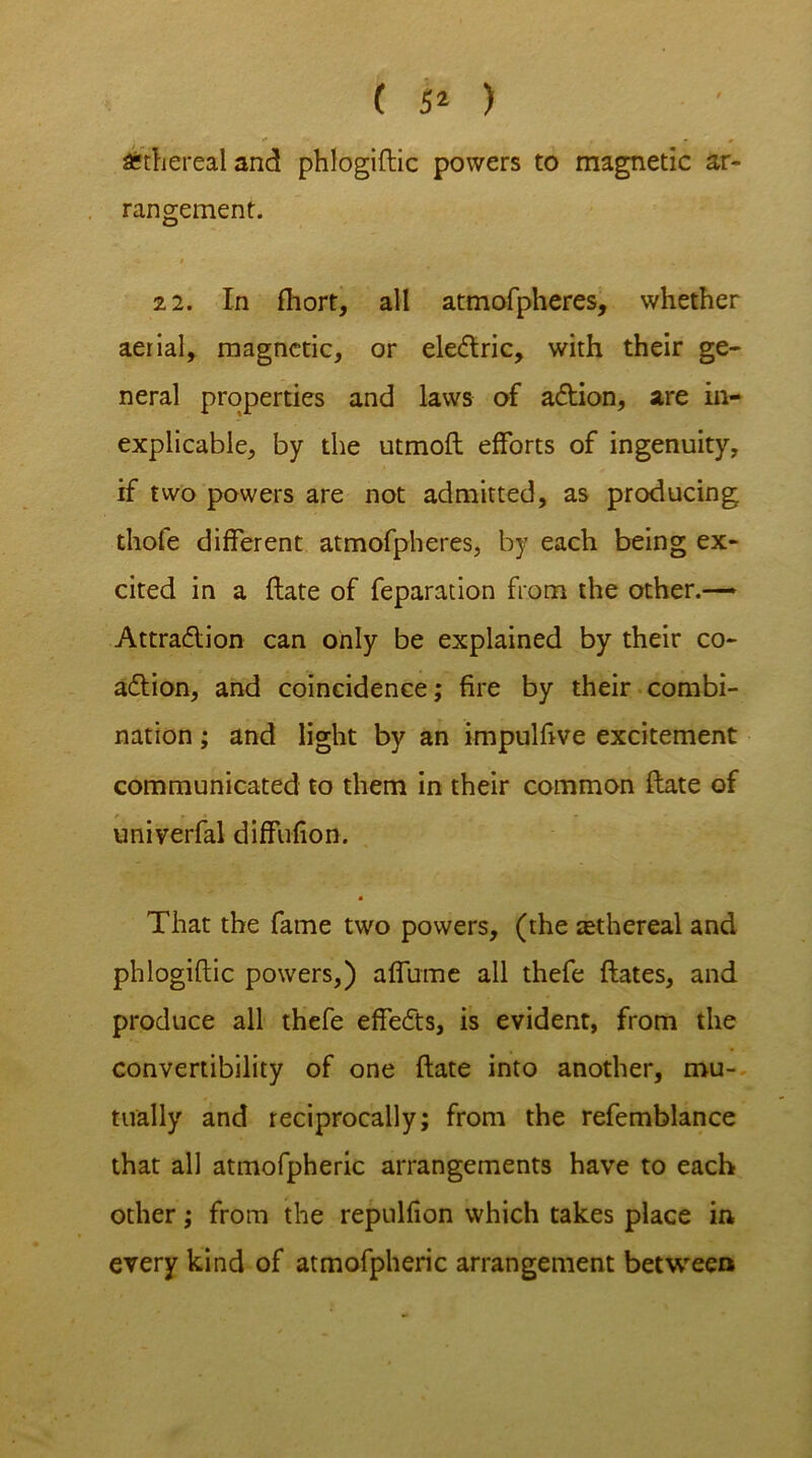 ( 5* ) j i* . • # Ethereal and phlogiftic powers to magnetic ar- rangement. 22. In fhort, all atmofpheres, whether aerial, magnetic, or electric, with their ge- neral properties and laws of action, are in- explicable, by the utmoft efforts of ingenuity, if two powers are not admitted, as producing thole different atmofpheres, by each being ex- cited in a Hate of feparation from the other.— Attraction can only be explained by their co- action, and coincidence; fire by their combi- nation ; and light by an impulftve excitement communicated to them in their common flate of univerfal diffufion. That the fame two powers, (the tethereal and phlogiftic powers,) affume all thefe {fates, and produce all thefe effects, is evident, from the convertibility of one {fate into another, mu- tually and reciprocally; from the refemblance that all atmofpheric arrangements have to each other; from the repulfion which takes place in every kind of atmofpheric arrangement between