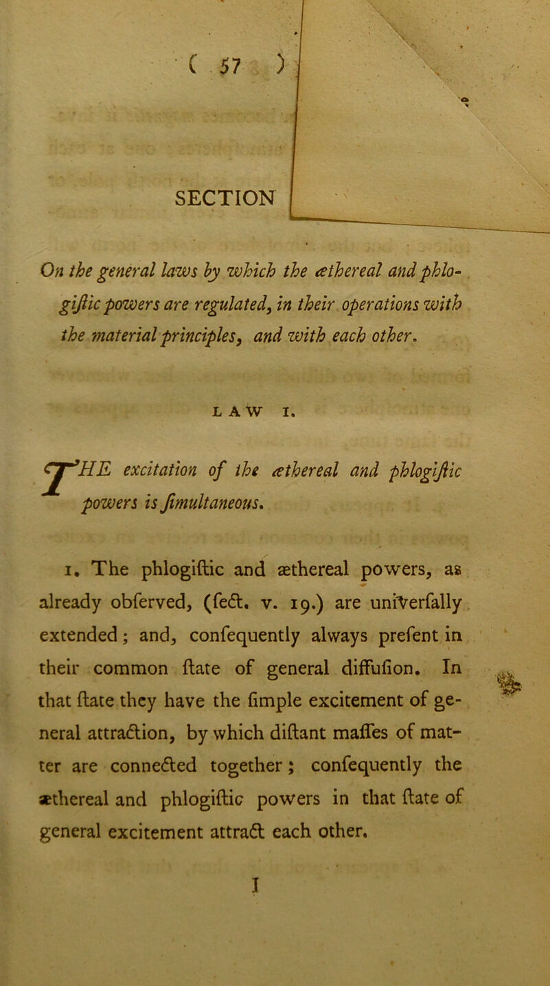 SECTION On the general laws by which the athereal and phlo- gijlic powers are regulated, in their operations with the material principles, and with each other. LAW I. J^HE excitation of the athereal and phlogiftic powers is Jimultaneous. i. The phlogiftic and aethereal powers, as already obferved, (fe£t. v. 19.) are unrVerfally extended; and, confequently always prefent in their common ftate of general diffufion. In that ftate they have the fimple excitement of ge- neral attradtion, by which diftant mafles of mat- ter are connected together; confequently the sethereal and phlogiftic powers in that ftate of general excitement attraft each other. I