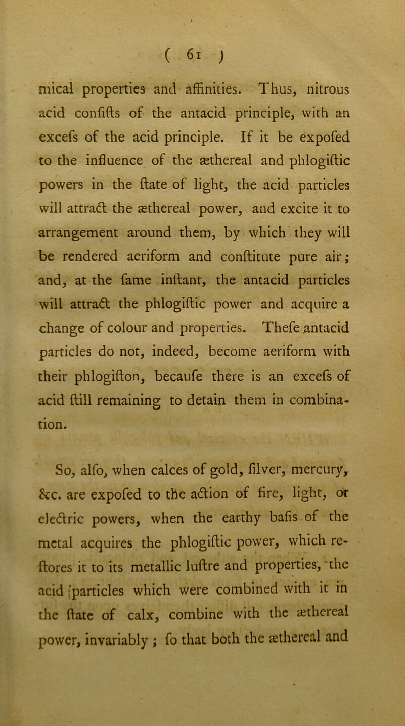 mical properties and affinities. Thus, nitrous acid confifts of the antacid principle, with an excefs of the acid principle. If it be expofed to the influence of the asthereal and phlogiftic powers in the {late of light, the acid particles will attract the ^ethereal power, and excite it to arrangement around them, by which they will be rendered aeriform and conftitute pure air; and, at the fame inftant, the antacid particles will attract the phlogiftic power and acquire a change of colour and properties. Thefe antacid particles do not, indeed, become aeriform with their phlogifton, becaufe there is an excefs of acid ftill remaining to detain them in combina- tion. So, alfo, when calces of gold, filver, mercury, &c. are expofed to the adion of fire, light, or eledric powers, when the earthy bafis of the metal acquires the phlogiftic power, which re- ftores it to its metallic luftre and properties, the acid fparticles which were combined with it in the ftate of calx, combine with the ethereal power, invariably ; fo that both the tethereal and