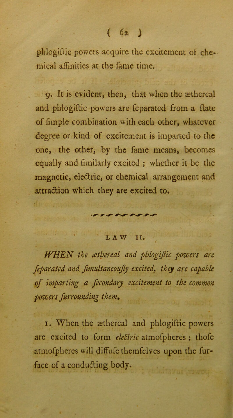 ( 6* ) phlogiftic powers acquire the excitement of che- mical affinities at the fame time. 9. It is evident, then, that when the sethereal and phlogiftic powers are feparated from a flate of fimple combination with each other, whatever degree or kind of excitement is imparted to the one, the other, by the fame means, becomes equally and fimilarly excited ; whether it be the magnetic, eledric, or chemical arrangement and attradion which they are excited to. LAW 11. % fVHEN the ethereal and phlogiftic powers are feparated and fimultaneoujly excited, they are capable of imparting a fecondary excitement to the common powers far rounding them. * , * 1. When the aethereal and phlogiftic powers are excited to form eleftric atmofpheres ; thofe atmofpheres will diffufe themfclves upon the fur- face of a conduding body.