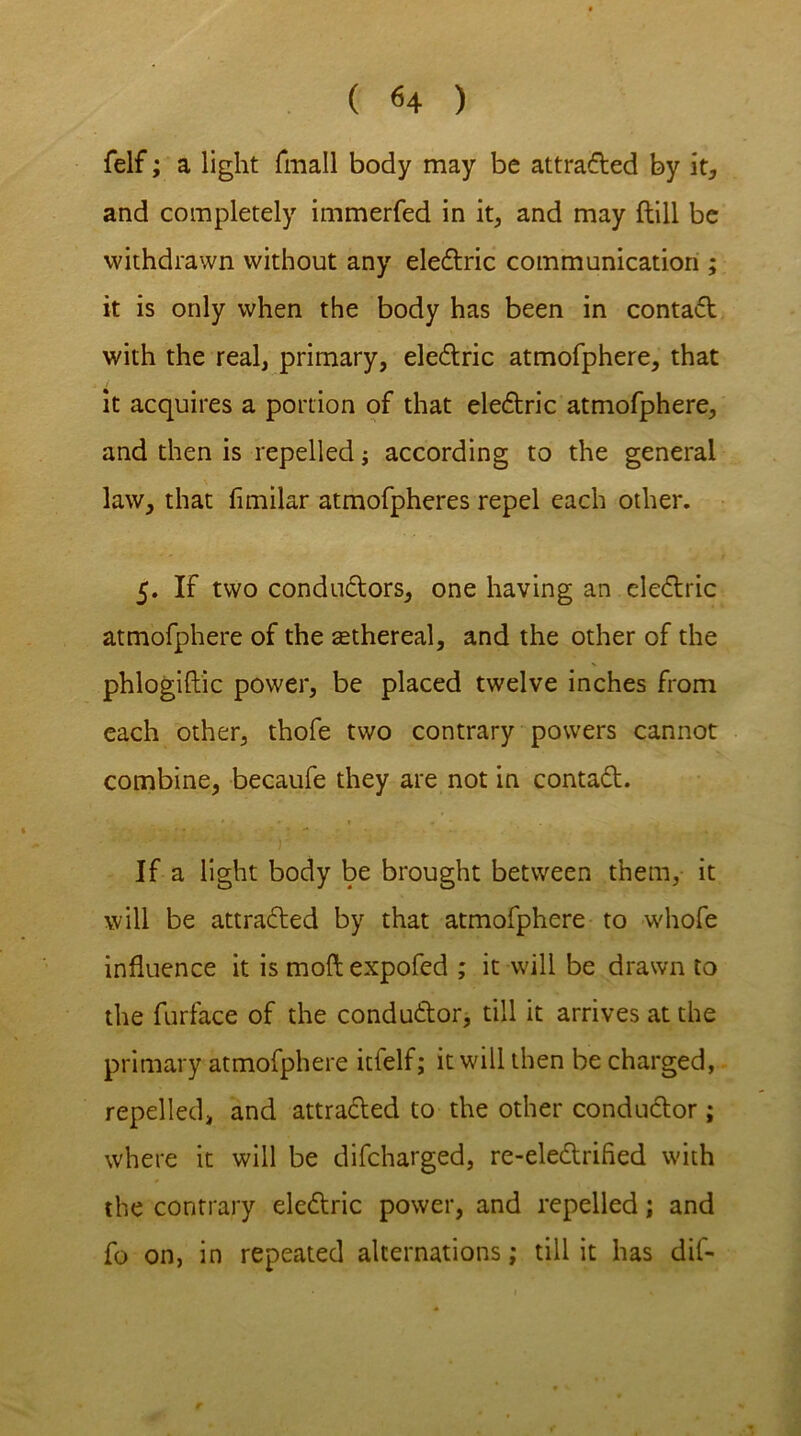 ( <4 ) felf; a light fmall body may be attracted by it* and completely immerfed in it, and may ftill be withdrawn without any eledric communication ; it is only when the body has been in contad with the real, primary, eledric atmofphere, that it acquires a portion of that eledric atmofphere, and then is repelled -y according to the general law, that fimilar atmofpheres repel each other. 5. If two conductors, one having an eledric atmofphere of the sethereal, and the other of the phlogiftic power, be placed twelve inches from each other, thofe two contrary powers cannot combine, becaufe they are not in contad. If a light body be brought between them, it will be attraded by that atmofphere to whofe influence it is moft expofed ; it will be drawn to the furface of the condudor, till it arrives at the primary atmofphere itfelf; it will then be charged, repelled, and attraded to the other condudor ; where it will be difcharged, re-eledrified with the contrary eledric power, and repelled; and fo on, in repeated alternations; till it has dif-