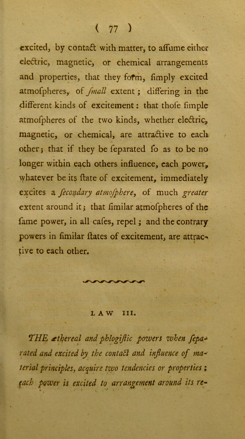 excited, by contadt with matter, to affume either eledtric, magnetic, or chemical arrangements and properties, that they fofm, limply excited atmofpheres, of jmall extent; differing in the different kinds of excitement: that thofe fimple atmofpheres of the two kinds, whether eledtric, magnetic, or chemical, are attradtive to each, other j that if they be feparated fo as to be no longer within each others influence, each power, whatever be its ftate of excitement, immediately excites a fecotidary atmofphere, of much greater extent around it; that fimilar atmofpheres of the fame power, in all cafes, repel; and the contrary powers in fimilar ftates of excitement, are attract tive to each other. LAW III. * « THE (tttyreal and phlogijlic powers when fepa*> rated and excited by the contadl and influence of ma- terial principles, acquire two tendencies or properties; / fach power is excited to arrangement around its re-