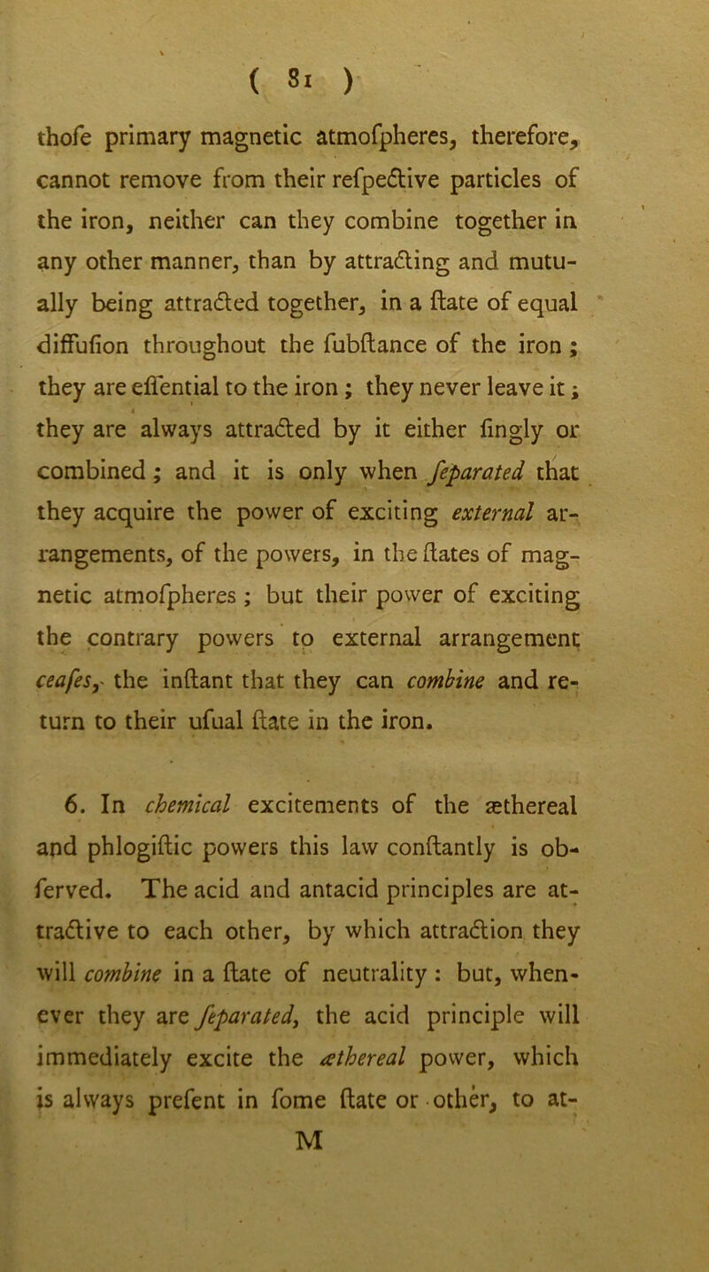 thofe primary magnetic atmofpheres, therefore, cannot remove from their refpective particles of the iron, neither can they combine together in any other manner, than by attracting and mutu- ally being attracted together, in a ftate of equal diffufion throughout the fubftance of the iron ; they are efiential to the iron; they never leave it; i they are always attracted by it either fingly or combined; and it is only when feparated that they acquire the power of exciting external ar- rangements, of the powers, in the dates of mag- netic atmofpheres ; but their power of exciting the contrary powers to external arrangement ceafesy the inftant that they can combine and re- turn to their ufual ftate in the iron. 6. In chemical excitements of the rethereal and phlogiftic powers this law constantly is ob- ferved. The acid and antacid principles are at- tractive to each other, by which attraction they will combine in a ftate of neutrality : but, when- ever they are feparated, the acid principle will immediately excite the athereal power, which is always prefent in fome ftate or other, to at- M