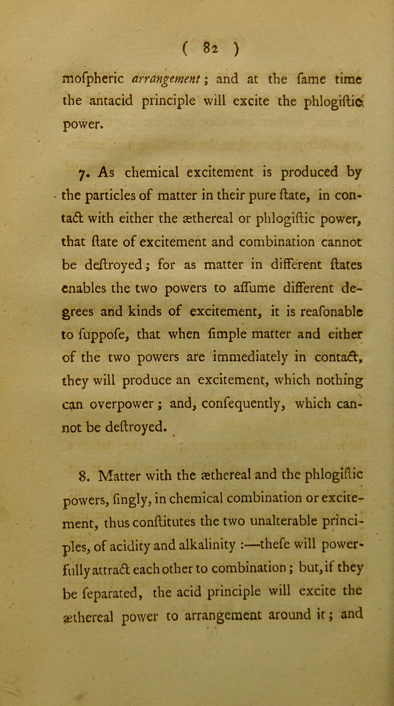 mofpheric arrangement; and at the fame time the antacid principle will excite the phlogiftifc power. 7. As chemical excitement is produced by - the particles of matter in their pure ftate, in con- tad with either the ethereal or phlogiftic power, that ftate of excitement and combination cannot be deftroyed; for as matter in different ftates enables the two powers to affume different de- grees and kinds of excitement, it is reafonable to fuppofe, that when fimple matter and either of the two powers are immediately in contad, they will produce an excitement, which nothing can overpower; and, confequently, which can- not be deflroyed. 8. Matter with the tethereal and the phlogiftic 4 powers, fingly, in chemical combination or excite- ment, thus conftitutes the two unalterable princi- ples, of acidity and alkalinity :—thefe will power- fully attrad each other to combination; but, if they be feparated, the acid principle will excite the {ethereal power to arrangement around it; and