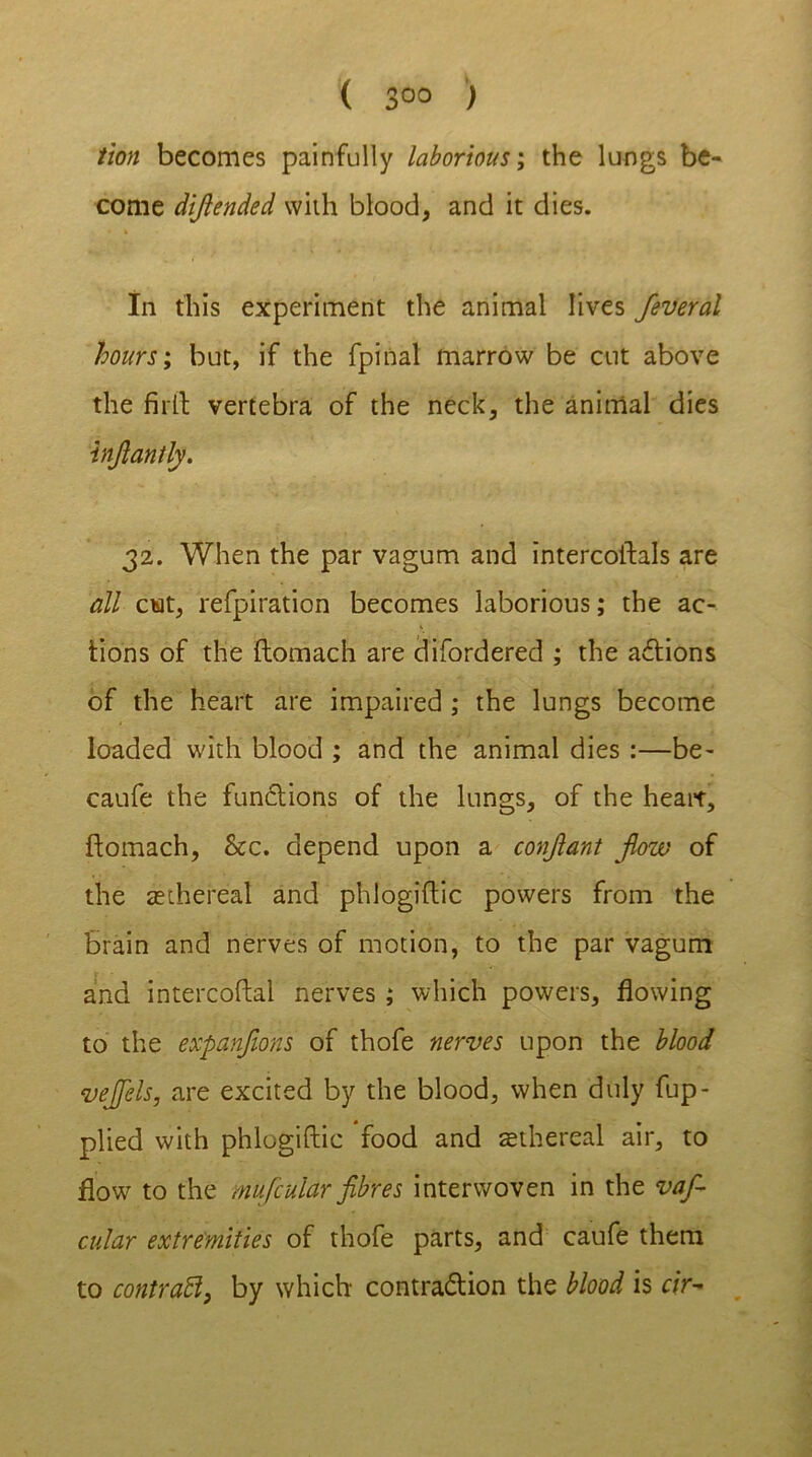 ( 3°° ) tion becomes painfully laborious; the lungs be- come dijlended with blood, and it dies. In this experiment the animal lives feveral hours; but, if the fpinal marrow be cut above the firth vertebra of the neck, the animal dies injlantly. 32. When the par vagum and intercoftals are all cut, refpiration becomes laborious; the ac- tions of the ftomach are difordered ; the actions of the heart are impaired ; the lungs become loaded with blood ; and the animal dies :—be- caufe the fundlions of the lungs, of the heart, ftomach, &c. depend upon a conjlant jlow of the ^ethereal and phlogiftic powers from the brain and nerves of motion, to the par vagum and intercoftal nerves ; which powers, flowing to the expanjions of thofe nerves upon the blood vejfels, are excited by the blood, when duly fup- plied with phlogiftic food and ethereal air, to flow to the mU/cular fibres interwoven in the vafi- cular extremities of thofe parts, and caufe them to contract, by which contra&ion the blood is