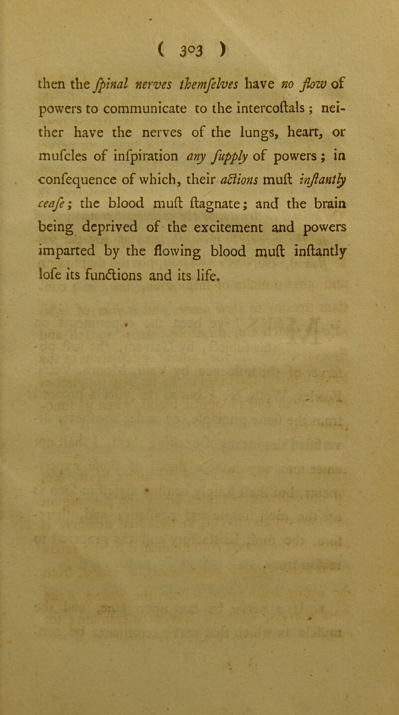 ( 3°3 ) then the fpinal nerves themfelves have no flow of powers to communicate to the intercoftals; nei- ther have the nerves of the lungs, heart, or mufcles of infpiration any fupply of powers ; in confequence of which, their aftions mult injlantly ceafe; the blood muft ftagnate; and the brain being deprived of the excitement and powers imparted by the flowing blood muft inftantly lofe its fun&ions and its life.