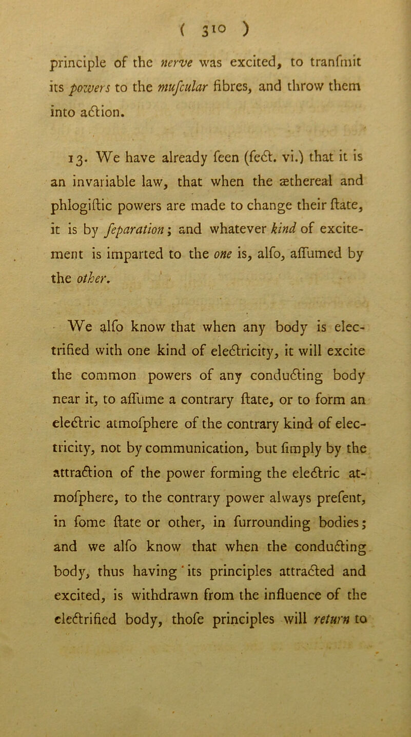 principle of the nerve was excited, to tranlmit its powers to the mufcular fibres, and throw them into action. 13. We have already feen (feet. vi.) that it is an invariable law, that when the ^ethereal and phlogiftic powers are made to change their ftate, it is by feparatlon; and whatever kind of excite- ment is imparted to the one is, alfo, affirmed by the other. We alfo know that when any body is elec- trified with one kind of electricity, it will excite the common powers of any conducing body near it, to afliime a contrary ftate, or to form an electric atmofphere of the contrary kind of elec- tricity, not by communication, but limply by the attraction of the power forming the electric at- mofphere, to the contrary power always prefent, in fome ftate or other, in furrounding bodies; and we alfo know that when the conducting body, thus having ' its principles attracted and excited, is withdrawn from the influence of the electrified body, thofe principles will return to