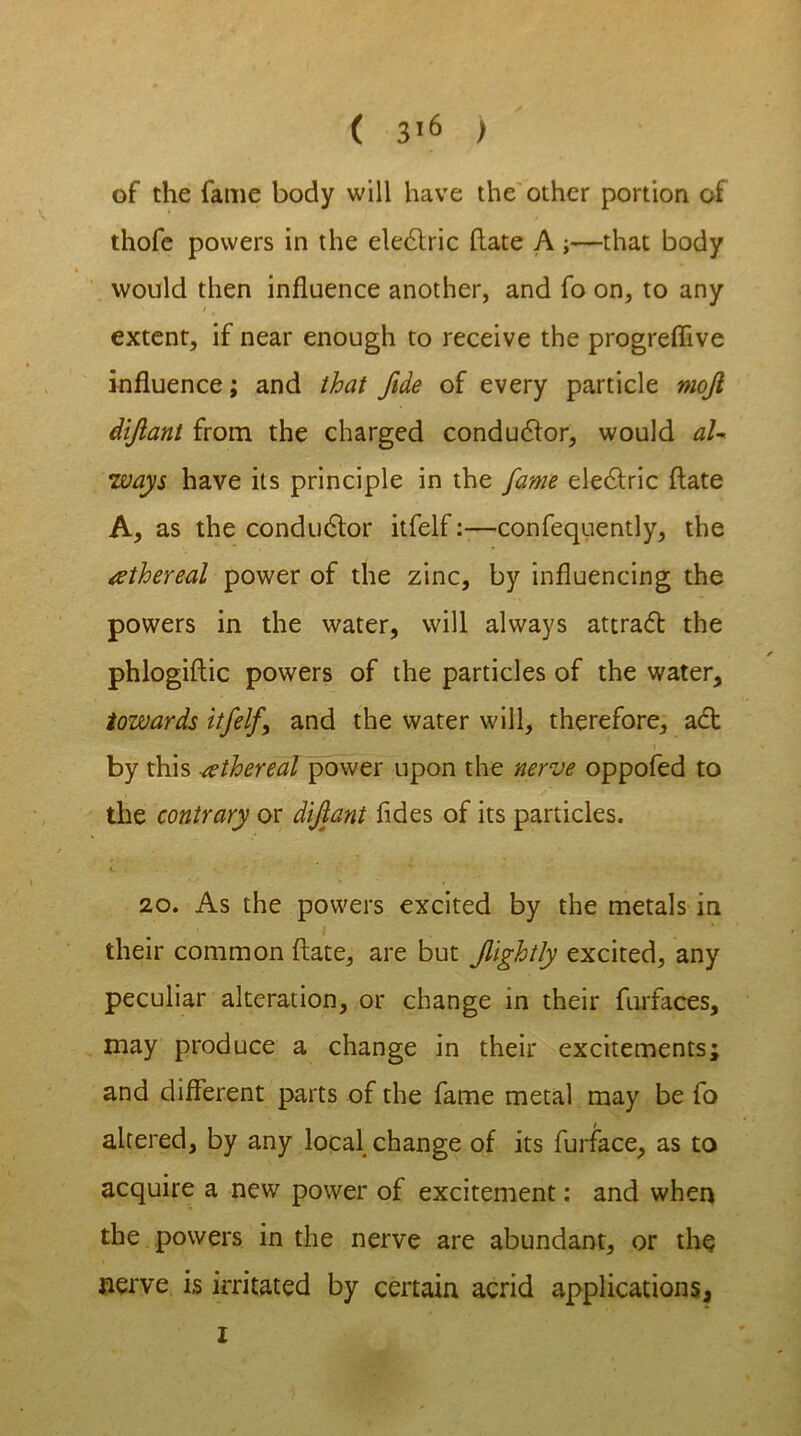 of the fame body will have the other portion of thofe powers in the eledlric hate A ;—that body would then influence another, and fo on, to any extent, if near enough to receive the progreflive influence; and that fide of every particle mojl diftant from the charged conductor, would al- ways have its principle in the fame electric ftate A, as the conductor itfelf:—confequently, the ethereal power of the zinc, by influencing the powers in the water, will always attradl the phlogiftic powers of the particles of the water, towards itfelf\ and the water will, therefore, act by this ethereal power upon the nerve oppofed to the contrary or dijlant fides of its particles. 20. As the powers excited by the metals in i *■ their common ftate, are but fightly excited, any peculiar alteration, or change in their furfaces, may produce a change in their excitements; and different parts of the fame metal may be fo altered, by any local change of its furface, as to acquire a new power of excitement: and when the powers in the nerve are abundant, or the nerve is irritated by certain acrid applications. i