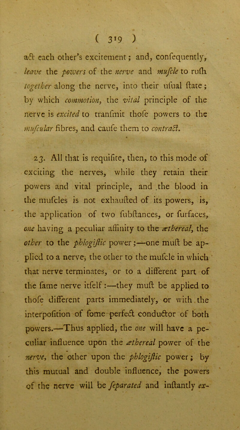 ( 3*9 ) aft each other’s excitement; and, confequently, leave the pozuers of the nerve and mufcle to rufh together along the nerve, into their ufual (late; by which commotion, the vital principle of the nerve is excited to tranfmit thofe powers to the mufcular fibres, and caufe them to contraft. 23. All that is requifite, then, to this mode of exciting the nerves, while they retain their powers and vital principle, and .the blood in * the mufcles is not exhaufted of its powers, is, the application of two fubftances, or furfaces, one having a peculiar affinity to the ethereal, the other to the phlogijlic power;—one muft be ap- plied to a nerve, the other to the mufcle in which that nerve terminates, or to a different part of the fame nerve itfelf:—they muft be applied to thofe different parts immediately, or with the interpofition of fome perfeft conduftor of both powers.—Thus applied, the one will have a pe- culiar influence upon the ethereal power of the nerve, the other upon the phlogijlic power; by this mutual and double influence, the powers of the nerve will be feparated and inftantly ex-