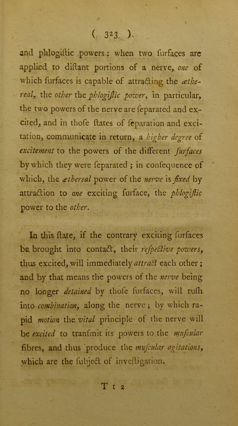 and phlogidic powers: when two furfaces are applied to didant portions of a nerve,, one of which furfaces is capable of attra&mg the athe- realy the other the phlogijlic power, in particular, the two powers of the nerve are feparated and ex- cited, and in thofe dates of reparation and exci- tation, communicate in return, a higher degree of excitement to the powers of the different furfaces by which they were feparated ; in confequence of which, the ethereal power of the nerve is fixed by attraction to one exciting furface, the phlogijlic power to the other. In this date, if the contrary exciting furfaces be brought into contacd, their refpeBive powers, thus excited,will immediatelyattradl each other; and by that means the powers of the nerve being no longer detained by thofe furfaces, will rufh into combination, along the nerve ; by which ra- pid motion the vital principle of the nerve will be excited to tranfmit its powers to the mufcular fibres, and thus produce the mufcular agitations, which are the fubject of invedigation. T t 2