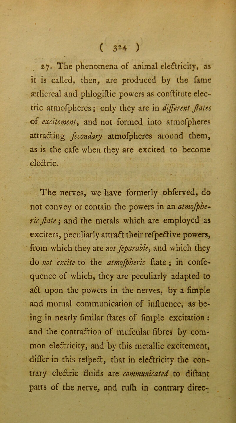 ( 3*4 ) ty. The phenomena of animal electricity, as it is called, then, are produced by the fame setliereal and phlogiftic powers as conftitute elec- tric atmofpheres; only they are in different Jlates of excitement, and not formed into atmofpheres attracting fecondary atmofpheres around them, as is the cafe when they are excited to become electric. The nerves, we have formerly obferved, do not convey or contain the powers in an atmofphe- ric Jlate; and the metals which are employed as exciters, peculiarly attract their refpective powers, from which they are not feparable, and which they do not excite to the atmofpheric date; in confe- quence of which, they are peculiarly adapted to act upon the powers in the nerves, by a fimple and mutual communication of influence, as be- ing in nearly flmilar flares of Ample excitation : and the contraction of mufcular fibres by com- * mon electricity, and by this metallic excitement, differ in this refpect, that in electricity the con- trary electric fluids are communicated to diftant parrs of the nerve, and rufh in contrary direc-