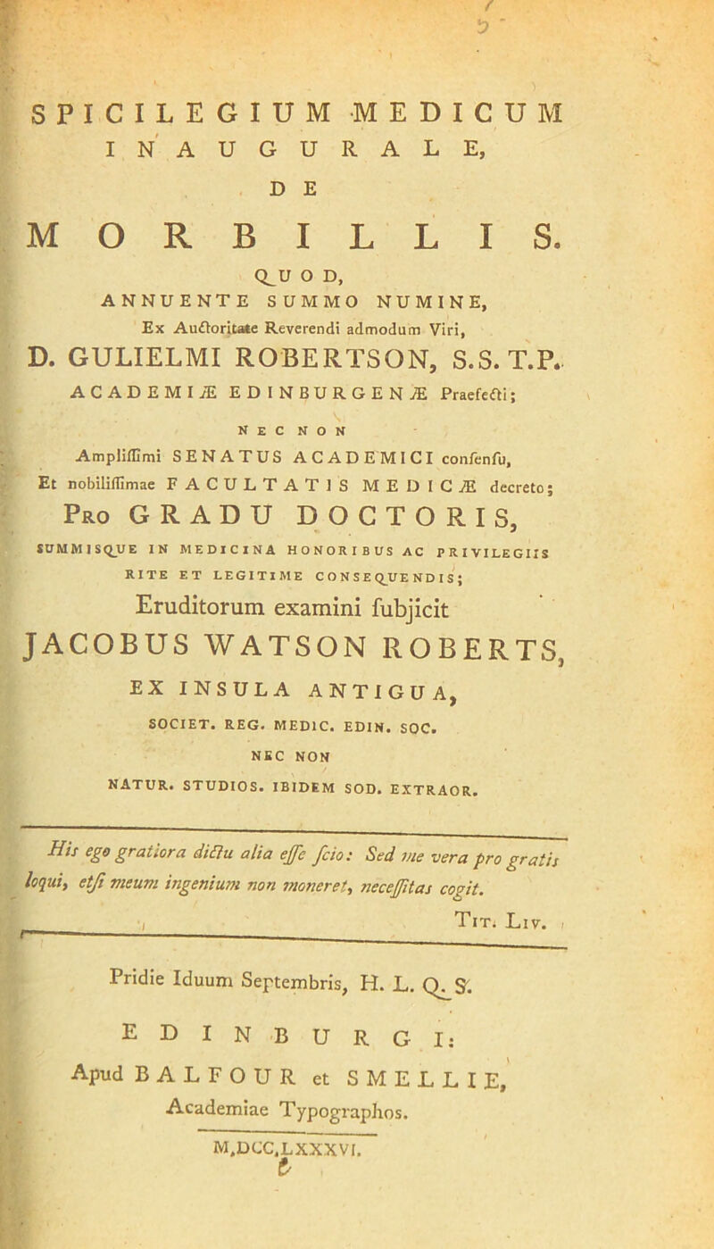 f '3 SPICILEGIUM MEDICUM IN' AUGURALE, D E MORBILLIS. Q^U O D, ANNUENTE SUMMO NUMINE, Ex Auftoritate Reverendi admodum Viri, D. GULIELMI ROBERTSON, S.S.T.P.- ACADEMI iE EDINBURGENAE Praefefti; nec non Ampliffimi SENATUS A C A D E M I C I confenfu. Et nobiliffimae FACULTATIS MEDICI decreto; Pro GRADU DOCTORIS, SUMMISQUE IN MEDICINA HONORIBUS AC PRIVILEGIIS RITE ET LEGITIME CONSEQUENDIS; Eruditorum examini fubjicit JACOBUS WATSON ROBERTS, EX INSULA ANTIGUA, SOCIET. REG. MED1C. EDIN. SOC. NEC NON NATUR. STUDIOS. IBIDEM SOD. EXTRAOR. His ego gratiora diflu alia ejfc fcio: Sed me vera pro gratis loqui, etji meum ingenium non moneret, necefitas cogit. ■I Tit. Liv. i Pridie Iduum Septembris, H. L. Q^S. EDIN BURG I: Apud BALFOUR et SMELLIE, Academiae Typographos. M.DCC.LXXXVI. t/