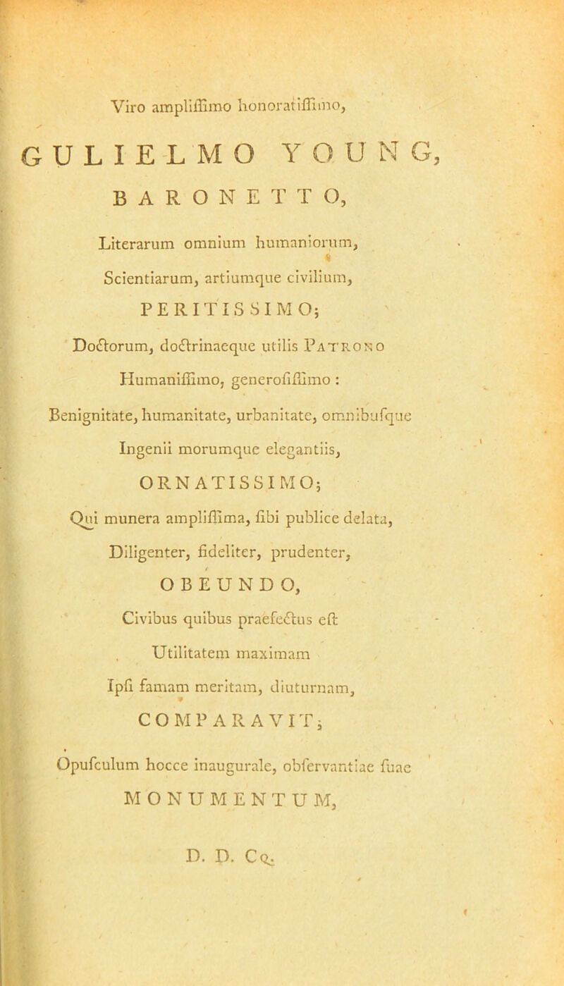 Viro ampliffimo honorat illimo, s gulielmo yqung BARONETT O, Literarum omnium humaniorum, « Scientiarum, artiumque civilium, P E R I T I S S I M O; Do&orum, doclrinaeque utilis Patrono Humaniffimo, generofifilmo : Benignitate, humanitate, urbanitate, omnibufque Ingenii morumque elegantiis, ORNATISSIMO; Qui munera ampliflima, libi publice delata, Diligenter, fideliter, prudenter, OBEUNDO, Civibus quibus praefedbus eft Utilitatem maximam Ipfi famam meritam, diuturnam, COMPARAVIT; Opufculum hocce inaugurale, oblervantiae fuae M ONUMENTU M, D. D. Cq.