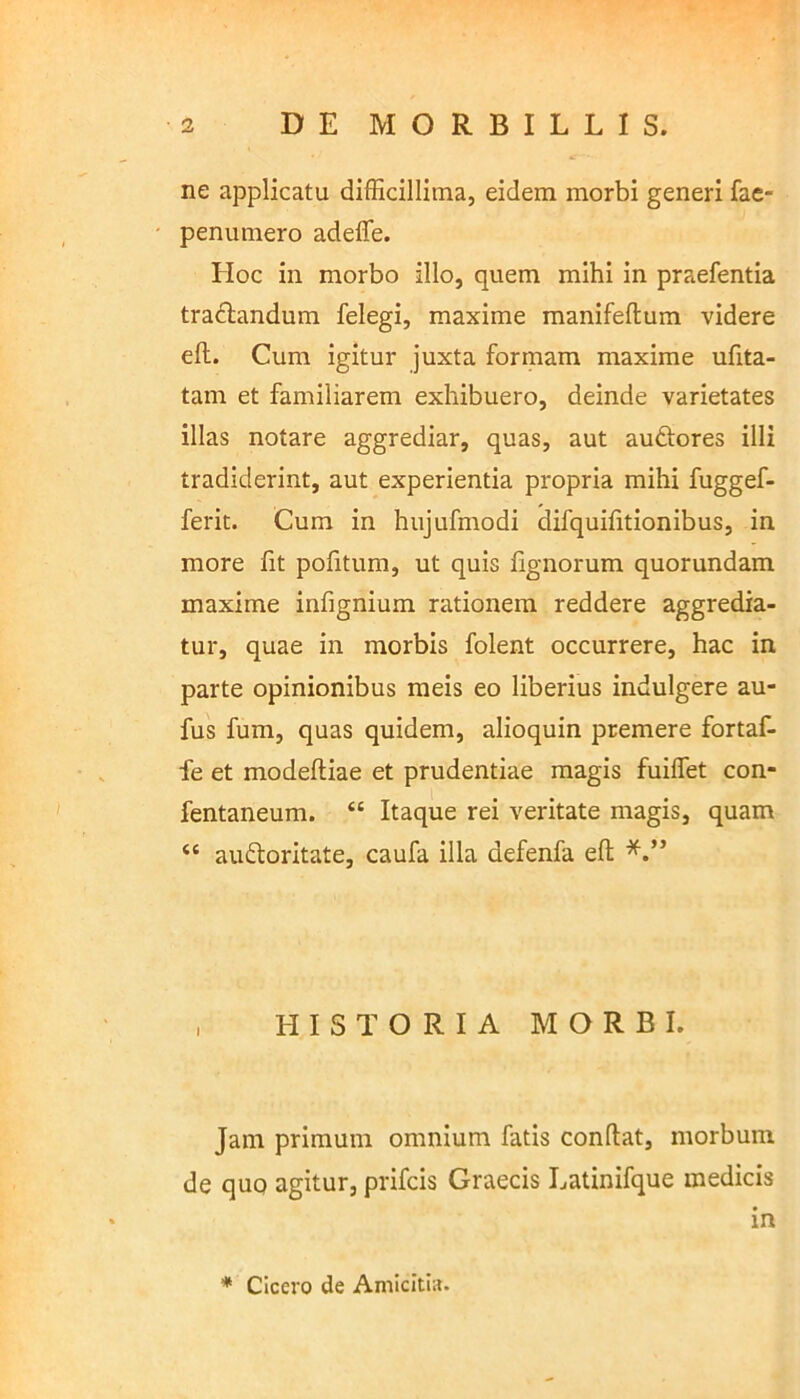 ne applicatu difficillima, eidem morbi generi fae- penumero adeffe. Hoc in morbo illo, quem mihi in praefentia tradlandum felegi, maxime manifeflum videre efl. Cum igitur juxta formam maxime ufita- tam et familiarem exhibuero, deinde varietates illas notare aggrediar, quas, aut auftores illi tradiderint, aut experientia propria mihi fuggef- ferit. Cum in hujufmodi difquifitionibus, in more fit politum, ut quis lignorum quorundam maxime infignium rationem reddere aggredia- tur, quae in morbis folent occurrere, hac in parte opinionibus meis eo liberius indulgere au- fus fum, quas quidem, alioquin premere fortaf- fe et modeftiae et prudentiae magis fuiffet con- fentaneum. “ Itaque rei veritate magis, quam <c auftoritate, caufa illa defenfa eft , HISTORIA MORBI. Jam primum omnium fatis conflat, morbum de quo agitur, prifcis Graecis Latinifque medicis in * Cicero de Amicitia.