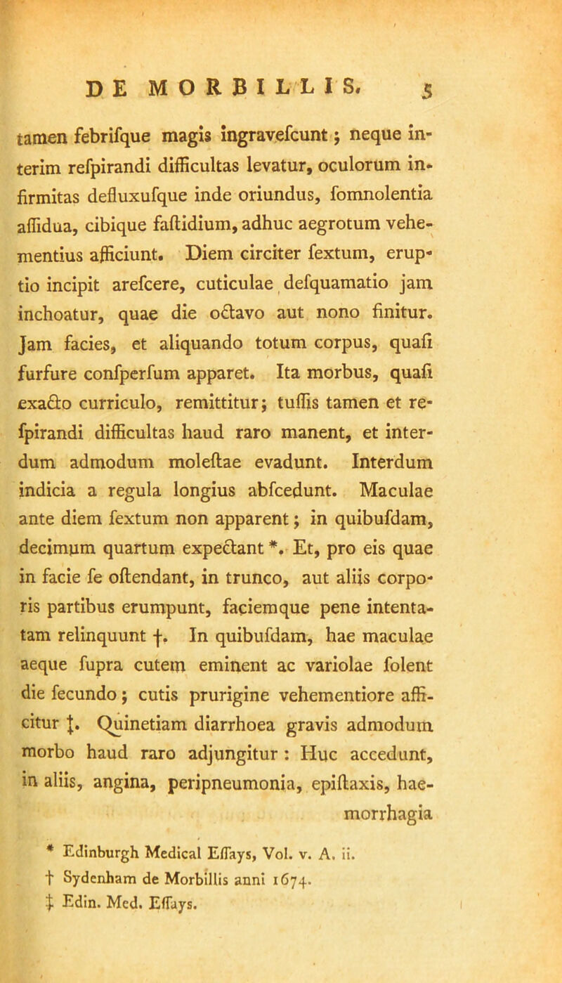 tamen febrifque magis ingravefcunt ; neque in- terim refpirandi difficultas levatur, oculorum in* firmitas defluxufque inde oriundus, fomnolentia affidua, cibique faftidium, adhuc aegrotum vehe- mentius afficiunt. Diem circiter fextum, erup- tio incipit arefcere, cuticulae defquamatio jam inchoatur, quae die o&avo aut nono finitur. Jam facies, et aliquando totum corpus, quali furfure confperfum apparet. Ita morbus, quali exafto curriculo, remittitur; tuffis tamen et re- fpirandi difficultas haud raro manent, et inter- dum admodum moleltae evadunt. Interdum indicia a regula longius abfcedunt. Maculae ante diem fextum non apparent; in quibufdam, decimum quartum expectant*. Et, pro eis quae in facie fe oftendant, in trunco, aut aliis corpo- ris partibus erumpunt, faciemque pene intenta- tam relinquunt f. In quibufdam, hae maculae aeque fupra cutem eminent ac variolae folent die fecundo; cutis prurigine vehementiore affi- citur J. Quinetiam diarrhoea gravis admodum morbo haud raro adjungitur : Huc accedunt, in aliis, angina, peripneumonia, epiltaxis, hae- morrhagia * Edinburgh Medical Eflays, Vol. v. A. ii. t Sydenham de Morbillis anni 1674. $ Edin. Med. EfTays.