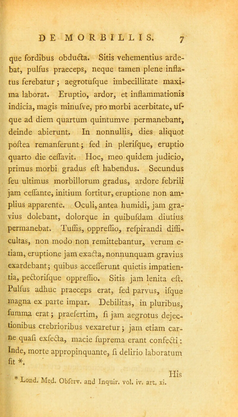 que fordibus obduda. Sitis vehementius arde- bat, pulfus praeceps, neque tamen plene infla- tus ferebatur; aegrotufque imbecillitate maxi- ma laborat. Eruptio, ardor, et inflammationis indicia, magis minufve, pro morbi acerbitate, uf- que ad diem quartum quintumve permanebant, deinde abierunt. In nonnullis, dies aliquot poftea remanferunt; fed in plerifque, eruptio quarto die ceflavit. Hoc, meo quidem judicio, primus morbi gradus efl: habendus. Secundus feu ultimus morbillorum gradus, ardore febrili jam ceflante, initium fortitur, eruptione non am- plius apparente. Oculi, antea humidi, jam gra- vius dolebant, dolorque in quibufdam diutius permanebat. Tuflis, oppreflio, refpirandi diffi- cultas, non modo non remittebantur, verum e- tiam, eruptione jam exada, nonnunquam gravius exardebant; quibus accelferunt quietis impatien- tia, pedorifque oppreflio. Sitis jam lenita efl:. Pulfus adhuc praeceps erat, fed parvus, ifque magna ex parte impar. Debilitas, in pluribus, fumma erat; praefertim, fi jam aegrotus dejec- tionibus crebrioribus vexaretur ; jam etiam car- ne quafl exfe&a, macie fuprema erant confe&i: Inde, morte appropinquante, fi delirio laboratum fit * # t His ' liond. Med. Obferv. and Inquir. vol. iv. art, xi.