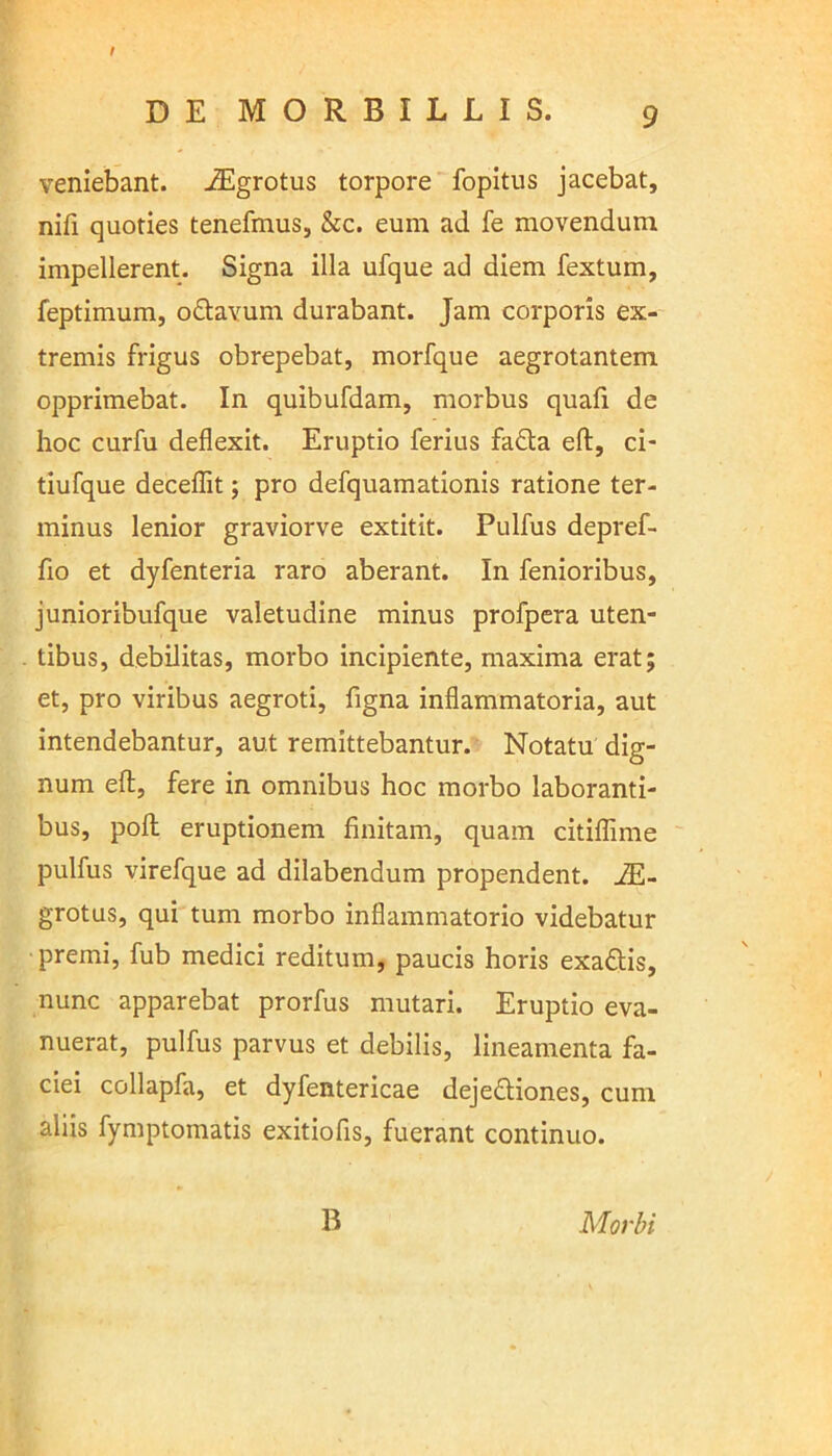 t DE MORBILLIS. 9 veniebant. JEgrotus torpore fopitus jacebat, nifi quoties tenefmus, &c. euin ad fe movendum impellerent. Signa illa ufque ad diem fextum, feptimum, o&avum durabant. Jam corporis ex- tremis frigus obrepebat, morfque aegrotantem opprimebat. In quibufdam, morbus quafi de hoc curfu deflexit. Eruptio ferius fafta eft, ci- tiufque deceflit; pro defquamationis ratione ter- minus lenior graviorve extitit. Pulfus depref- fio et dyfenteria raro aberant. In fenioribus, junioribufque valetudine minus profpera uten- tibus, debilitas, morbo incipiente, maxima erat; et, pro viribus aegroti, figna inflammatoria, aut intendebantur, aut remittebantur. Notatu dig- num eft, fere in omnibus hoc morbo laboranti- bus, poft eruptionem finitam, quam citiflime pulfus virefque ad dilabendum propendent. 2E- grotus, qui tum morbo inflammatorio videbatur premi, fub medici reditum, paucis horis exaftis, nunc apparebat prorfus mutari. Eruptio eva- nuerat, pulfus parvus et debilis, lineamenta fa- ciei collapfa, et dyfentericae dejeftiones, cum aliis fymptomatis exitiofis, fuerant continuo. B Morbi