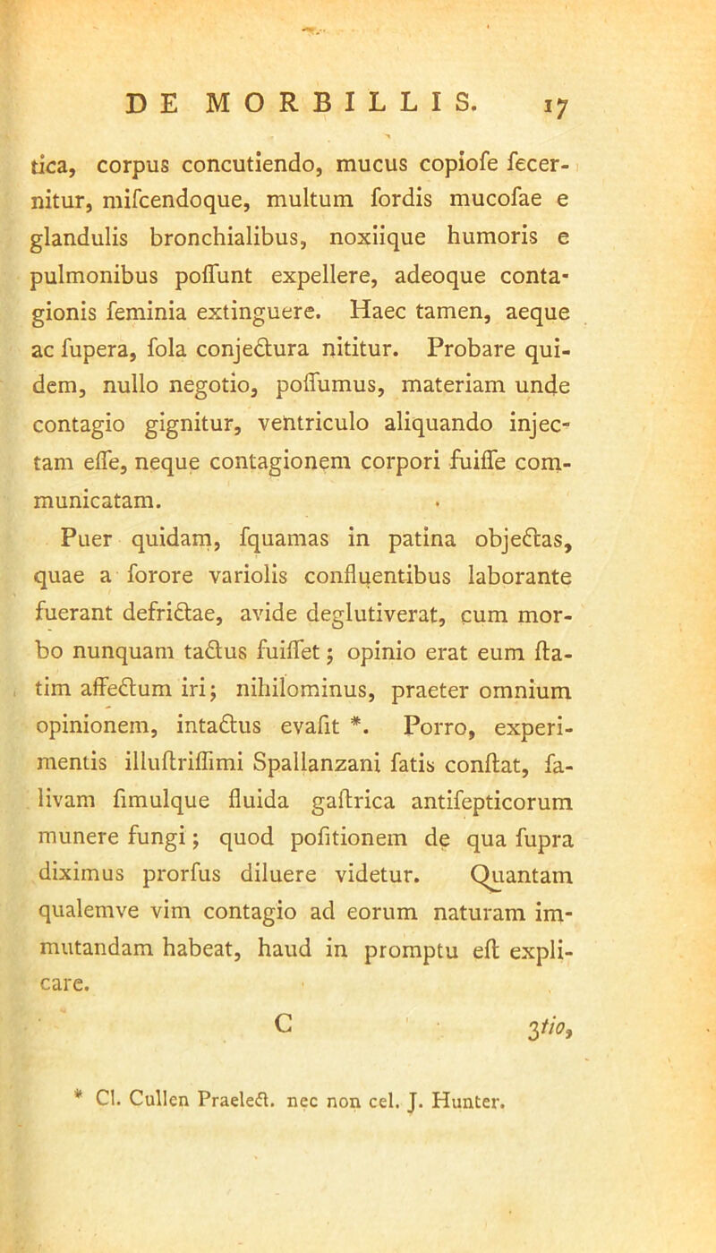 *7 tica, corpus concutiendo, mucus copiofe fecer- nitur, mifcendoque, multum fordis mucofae e glandulis bronchialibus, noxiique humoris e pulmonibus poflunt expellere, adeoque conta- gionis feminia extinguere. Haec tamen, aeque ac fupera, fola conjedura nititur. Probare qui- dem, nullo negotio, poflumus, materiam unde contagio gignitur, ventriculo aliquando injec- tam efle, neque contagionem corpori fuiffe com- municatam. Puer quidam, fquamas in patina objeGcas, quae a forore variolis confluentibus laborante fuerant defri&ae, avide deglutiverat, cum mor- bo nunquam tadus fluidet; opinio erat eum fta- tim affedtum iri; nihilominus, praeter omnium opinionem, inta&us evafit *. Porro, experi- mentis illuftriflimi Spallanzani fatis condat, fa- livam fimulque fluida gaftrica antifepticorum munere fungi; quod pofltionem de qua fupra diximus prorfus diluere videtur. Quantam qualemve vim contagio ad eorum naturam im- mutandam habeat, haud in promptu eft expli- care. G 3*0, * Cl. Cullen Praeleft. nec non cel. J. Hunter.