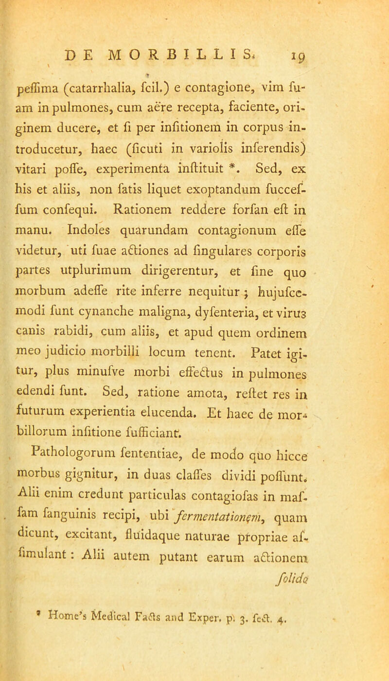 *9 peffima (catarrhalia, fcil.) e contagione, vim fu- am in pulmones, cum aere recepta, faciente, ori- ginem ducere, et fi per infitionem in corpus in- troducetur, haec (ficuti in variolis inferendis) vitari poffe, experimenta inftituit *. Sed, ex his et aliis, non fatis liquet exoptandum fuccef- fum confequi. Rationem reddere forfan eft in manu. Indoles quarundam contagionum eife videtur, uti fuae aftiones ad fmgulares corporis partes utplurimum dirigerentur, et fme quo morbum adefle rite inferre nequitur j hujufce- modi funt cynanche maligna, dyfenteria, et virus canis rabidi, cum aliis, et apud quem ordinem meo judicio morbilli locum tenent. Patet igi- tur, plus minufve morbi effe&us in pulmones edendi funt. Sed, ratione amota, reftet res in futurum experientia elucenda. Et haec de mor- billorum infitione fufficiant. Pathologorum fententiae, de modo quo hicce morbus gignitur, in duas clalfes dividi poflunt. Alii enim credunt particulas contagiofas in maf- fam fanguinis recipi, ubi fermentationqrii, quam dicunt, excitant, fluidaque naturae propriae af- fimulant: Alii autem putant earum aftionenu folidQ