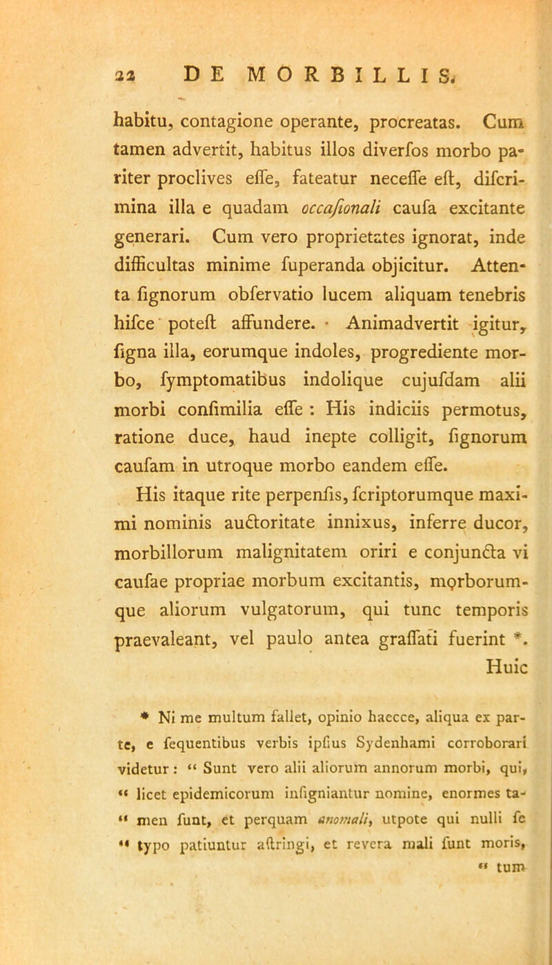 habitu, contagione operante, procreatas. Cum tamen advertit, habitus illos diverfos morbo pa- riter proclives effe, fateatur neceffe eft, difcri- mina illa e quadam occafionali caufa excitante geinerari. Cum vero proprietates ignorat, inde difficultas minime fuperanda objicitur. Atten- ta fignorum obfervatio lucem aliquam tenebris hifce poteft affundere. • Animadvertit igitur, figna illa, eorumque indoles, progrediente mor- bo, fymptomatibus indolique cujufdam alii morbi confimilia effe : His indiciis permotus, ratione duce, haud inepte colligit, fignorum caufam in utroque morbo eandem effe. His itaque rite perpenfis, fcriptorumque maxi- mi nominis auftoritate innixus, inferre ducor, morbillorum malignitatem oriri e conjundla vi caufae propriae morbum excitantis, mqrborum- que aliorum vulgatorum, qui tunc temporis praevaleant, vel paulo antea graffati fuerint *. Huic * Ni me multum fallet, opinio haecce, aliqua ex par- te, e fequentibus verbis ipfius Sydenhami corroborari videtur: “ Sunt vero alii aliorum annorum morbi, qui, “ licet epidemicorum infigniantur nomine, enormes ta- “ men funt, et perquam anomali, utpote qui nulli fe “ typ° patiuntur aftringi, et revera mali funt moris, « tum