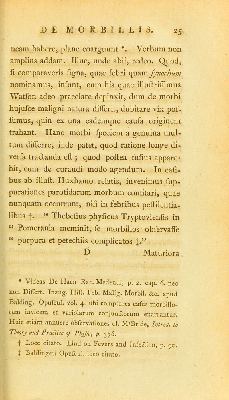 neam habere, plane coarguunt *. Verbum non amplius addam. Illuc, unde abii, redeo. Quod, fi comparaveris figna, quae febri quam fynochum nominamus, infunt, cum his quae illuftrifiimus Watfon adeo praeclare depinxit, dum de morbi hujufce maligni natura dilferit, dubitare vix pof- fumus, quin ex una eademque caufa originem trahant. Hanc morbi fpeciem a genuina mul- tum differre, inde patet, quod ratione longe di- verfa tra&anda eft ; quod poftea fufius appare- bit, cum de curandi modo agendum. In cafi- bus ab illuft. Huxhamo relatis, invenimus fup- purationes parotidarum morbum comitari, quae nunquam occurrunt, nifi in febribus pefiilentia- libus f. “ Thebefius phyficus Tryptovienfis in “ Pomerania meminit, fe morbillos' obfervaffe “ purpura et petechiis complicatos J.” D Maturiora * Videas De Haen Rat. Medendi, p. 2. cap. 6. nec non Differt. Inaug. Hift. Feb. Malig. Morbil. &c. apud Balding. Opufcul. vol. 4. ubi complures cafus morbillo- rum invicem et variolarum conjunctorum enarrantur. Huic etiam annuere obfervationes cl. M‘Bride, Introd. to Theory and P radice of Phyfic, p. 376. f Loco citato. Lind on Fevers and InfeClion, p. 90. t Baldingeri Opufcul. loco citato.