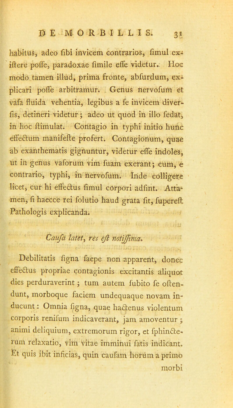 habitus, adeo fibi invicem contrarios, fimul ex- iftere poffe, paradoxae fimile effe videtur. Hoc modo tamen illud, prima fronte, abfurdum, ex- plicari poffe arbitramur. Genus nervofum et vafa fluida vehentia, legibus a fe invicem diver- fis, detineri videtur; adeo ut quod in illo fedat, in hoc ftimulat. Contagio in typhi initio hunc effe&um manifefte profert. Contagionum, quae ab exanthematis gignuntur, videtur effe indoles, ut in genus vaforum vim fuam exerant; eum, e contrario, typhi, in nervofum. Inde colligere licet, cur hi effectus fimul corpori adfint. Atta- men, fi haecce rei folutio haud grata fit, fuperefl: Pathologis explicanda. Caufa latet, res ejl notijjivia. Debilitatis figna faepe non apparent, donec effe&us propriae contagionis excitantis aliquot dies perduraverint; tum autem fubito fe often- dunt, morboque faciem undequaque novam in- ducunt : Omnia figna, quae ha&enus violentum corporis renifum indicaverant, jam amoventur ; animi deliquium, extremorum rigor, et fphindte- rum relaxatio, vim vitae imminui fatis indicant. Et. quis ibit inficias, quin caufam horum a primo morbi