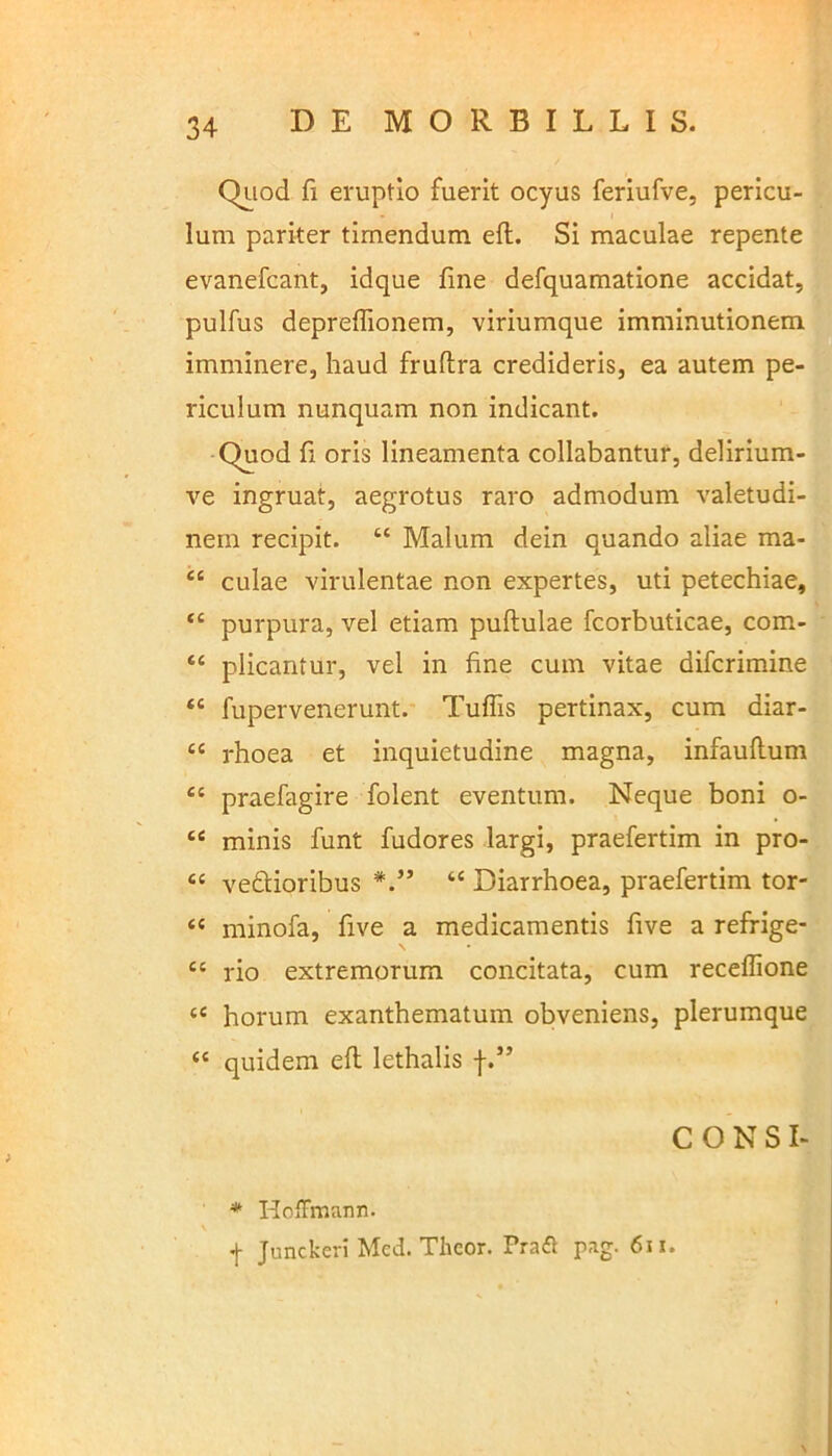 Quod fi eruptio fuerit ocyus feriufve, pericu- lum pariter timendum eft. Si maculae repente evanefcant, idque fine defquamatione accidat, pulfus depreffionem, viriumque imminutionem imminere, haud frufira credideris, ea autem pe- riculum nunquam non indicant. Quod fi oris lineamenta collabantur, delirium- ve ingruat, aegrotus raro admodum valetudi- nem recipit. “ Malum dein quando aliae ma- cc culae virulentae non expertes, uti petechiae, ‘c purpura, vel etiam puftulae fcorbuticae, com- “ plicantur, vel in fine cum vitae difcrimine ‘c fupervenerunt. Tuffis pertinax, cum diar- “ rhoea et inquietudine magna, infauflum es praefagire folent eventum. Neque boni o- “ minis funt fudores largi, praefertim in pro- ee vedtioribus “ Diarrhoea, praefertim tor- “ rninofa, five a medicamentis five a refrige- te rio extremorum concitata, cum receflione c< horum exanthematum obveniens, plerumque “ quidem eft lethalis f.” CONSI- * Hoffmann. f Junckeri Mcd. Theor. Pra£t pag. 611. \