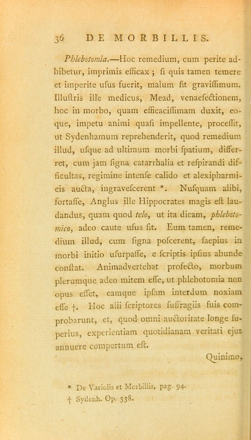 Phlebotomia.—Hoc remedium, cum perite ad- hibetur, imprimis efficax ; fi quis tamen temere et imperite ufus fuerit, malum fit graviffimum. IlluRris ille medicus, Mead, venaefedtionem, hoc in morbo, quam efficaciffimam duxit, eo- que, impetu animi quafi impellente, procellit, ut Sydenhamum reprehenderit, quod remedium illud, ufque ad ultimum morbi fpatium, differ- ret, cum jam figna catarrhalia et refpirandi dif- ficultas, regimine intenfe calido et alexipharmi- cis audta, ingravefcerent *. Nufquam alibi, fortaffe, Anglus ille Hippocrates magis eft lau- dandus, quam quod telo, ut ita dicam, phleboto- mico, adeo caute ufus fit. Eum tamen, reme- dium illud, cum figna pofcerent, faepius in morbi initio ufurpaffe, e fcriptis ipfius abunde confiat. Animadvertebat profe&o, morbum plerumque adeo mitem effe, ut phlebotomia non opus effet, eamque ipfam interdum noxiam effe f. Hoc alii fcriptores fuifragiis fuis com- probarunt, et, quod omni auctoritate longe fu- perius, experientiam quotidianam veritati ejus annuere compertum efi. Quinimo, * De Variolis et Morbillis, pag. 94. •J- Sytlenb. Op. 33S.