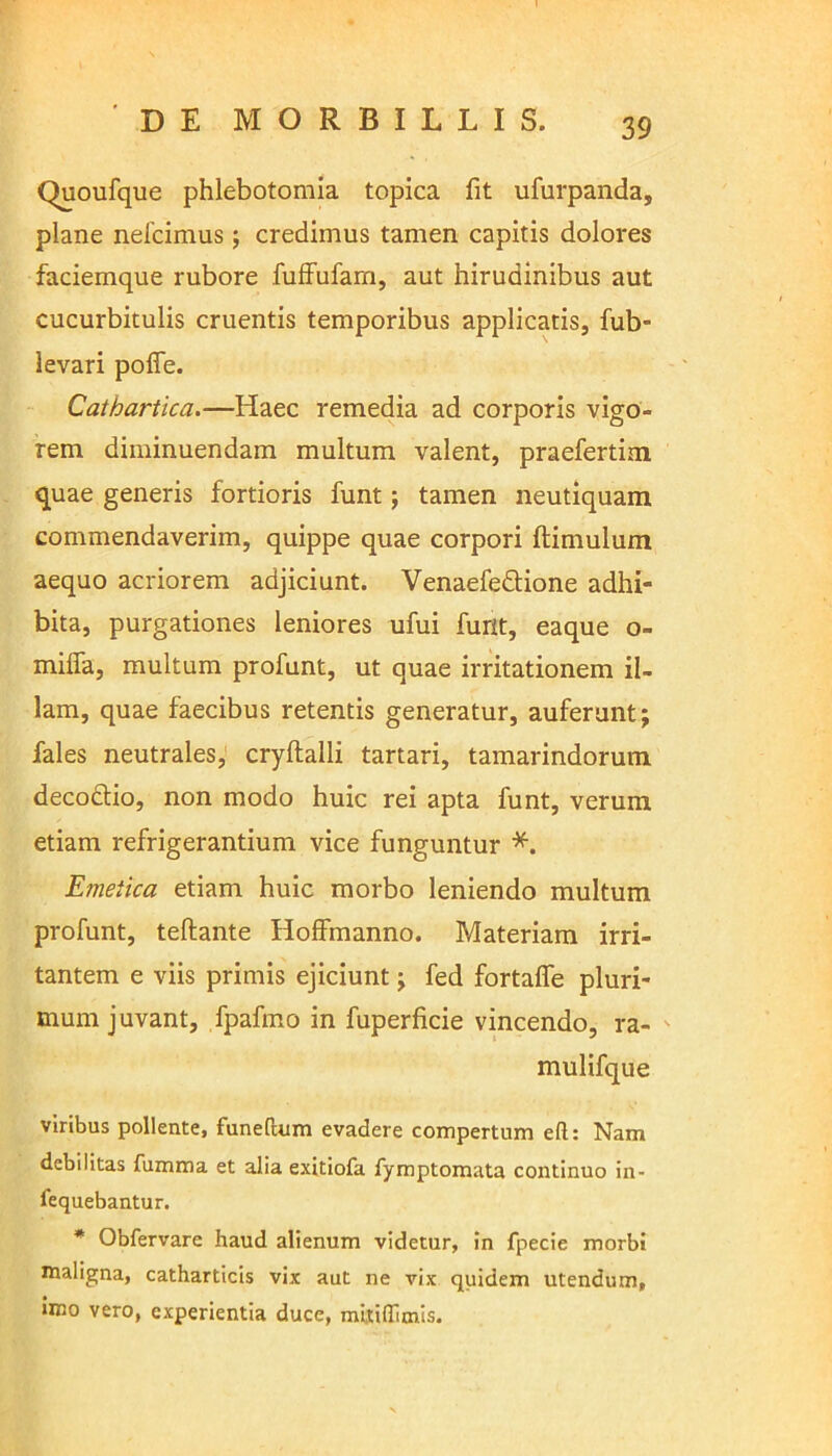 Quoufque phlebotomia topica fit ufurpanda, plane nefcimus; credimus tamen capitis dolores faciemque rubore fuffufam, aut hirudinibus aut cucurbitulis cruentis temporibus applicatis, fub- levari pofle. Cathartica.—Haec remedia ad corporis vigo- rem diminuendam multum valent, praefertim quae generis fortioris funt; tamen neutiquam commendaverim, quippe quae corpori ftimulum aequo acriorem adjiciunt. Venaefeftione adhi- bita, purgationes leniores ufui furit, eaque o- miffa, multum profunt, ut quae irritationem il- lam, quae faecibus retentis generatur, auferunt; fales neutrales, cryftalli tartari, tamarindorum decodtio, non modo huic rei apta funt, verum etiam refrigerantium vice funguntur *. Emetica etiam huic morbo leniendo multum profunt, teftante Hoffmanno. Materiam irri- tantem e viis primis ejiciunt; fed fortafle pluri- mum juvant, fpafmo in fuperficie vincendo, ra- mulifque viribus pollente, funeftum evadere compertum eft: Nam debilitas fumma et alia exitiofa Symptomata continuo in- sequebantur. * Obfervare haud alienum videtur, in fpecie morbi maligna, catharticis vix aut ne vix quidem utendum, imo vero, experientia duce, miiiffimis.