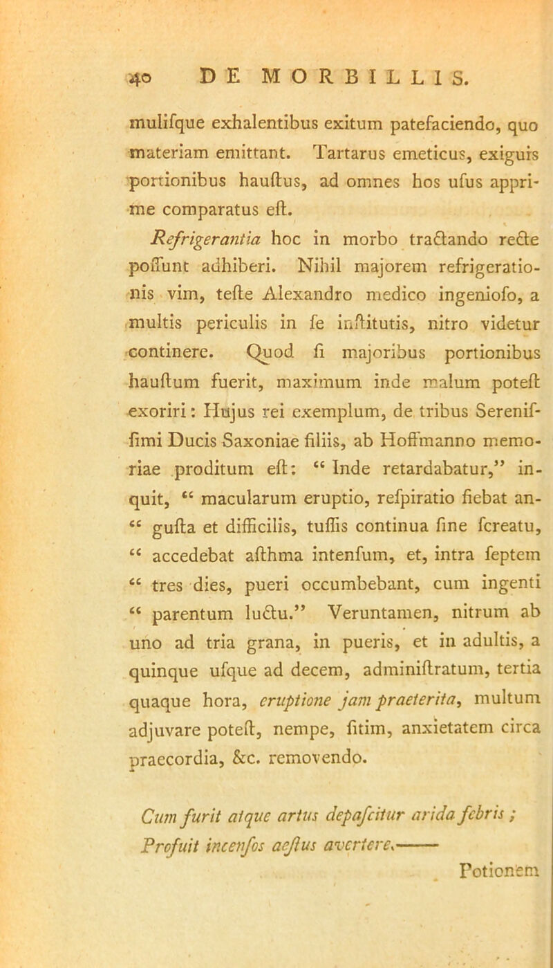 mulifque exhalentibus exitum patefaciendo, quo materiam emittant. Tartarus emeticus, exiguis portionibus hauftus, ad omnes hos ufus appri- me comparatus eft. Refrigerantia hoc in morbo tra&ando refte poffunt adhiberi. Nihil majorem refrigeratio- nis vim, tefle Alexandro medico ingeniofo, a multis periculis in fe inftitutis, nitro videtur continere. Quod fi majoribus portionibus hauftum fuerit, maximum inde malum potefh exoriri: Hujus rei exemplum, de tribus Serenif- fimi Ducis Saxoniae filiis, ab Hoffmanno memo- riae proditum eft: “ Inde retardabatur,” in- quit, “ macularum eruptio, refpiratio fiebat an- “ gufta et difficilis, tuffis continua fine fcreatu, “ accedebat afthma intenfum, et, intra feptem <e tres dies, pueri occumbebant, cum ingenti “ parentum ludtu.” Veruntamen, nitrum ab uno ad tria grana, in pueris, et in adultis, a quinque ufque ad decem, adminiftratum, tertia quaque hora, eruptione jam praeterita, multum adjuvare poteft, nempe, fitim, anxietatem circa uraecordia, &c. removendo. Cum furit atque artus depafeitur arida febris ; Profuit incenfos aeflus avertere. Potionem