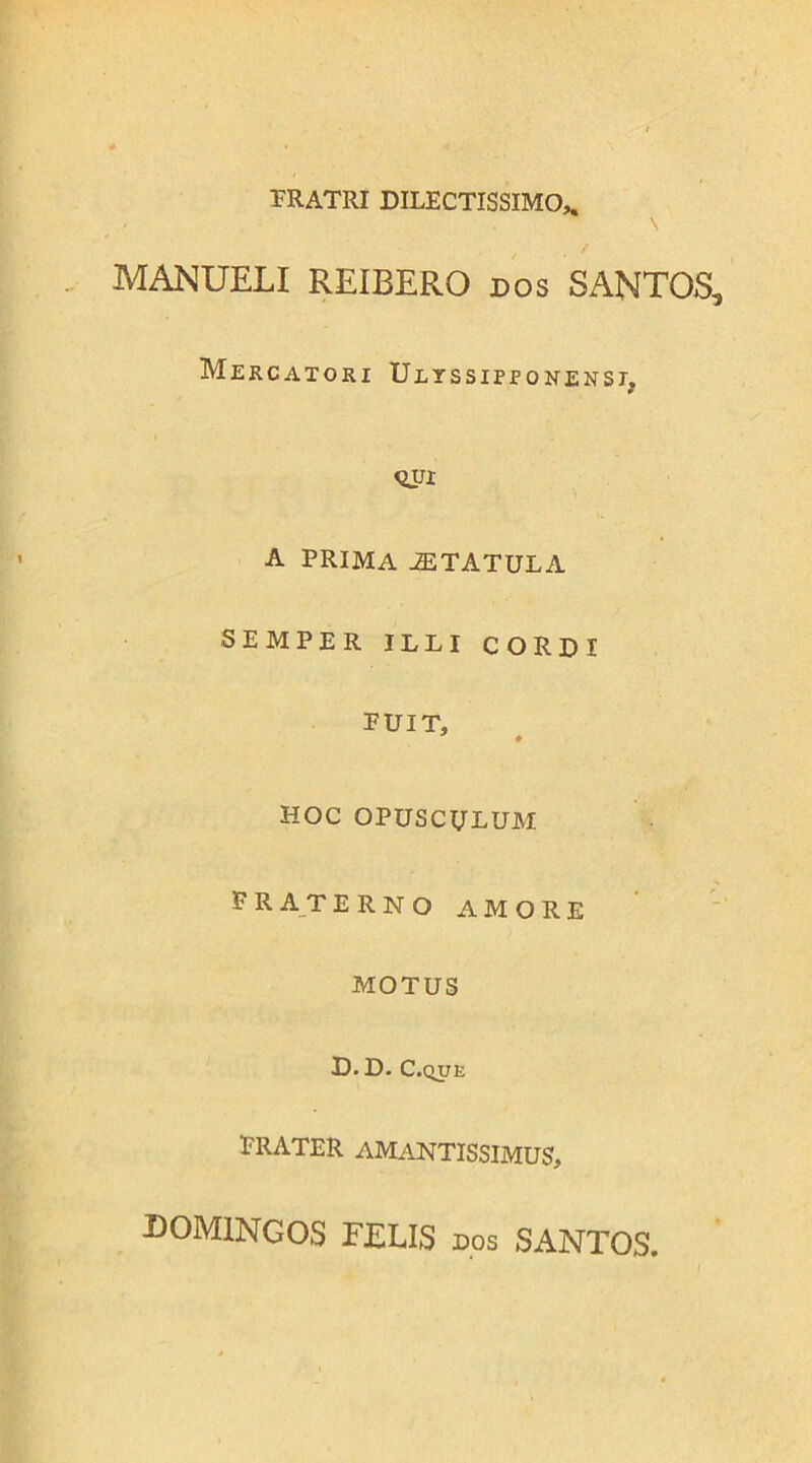 TRATRI DILECTISSIMO,. \ MANUELI REIBERO bos SANTOS, Mercatori Ulissipponenst, QtJl A PRIMA -ETATULA SEMPER ILLI CORDI PUIT, HOC OPUSCULUM fraterno amore MOTUS D. D. C.ciyE FRATER AMANTISSIMUS, DOMINGOS FELIS dos SANTOS.