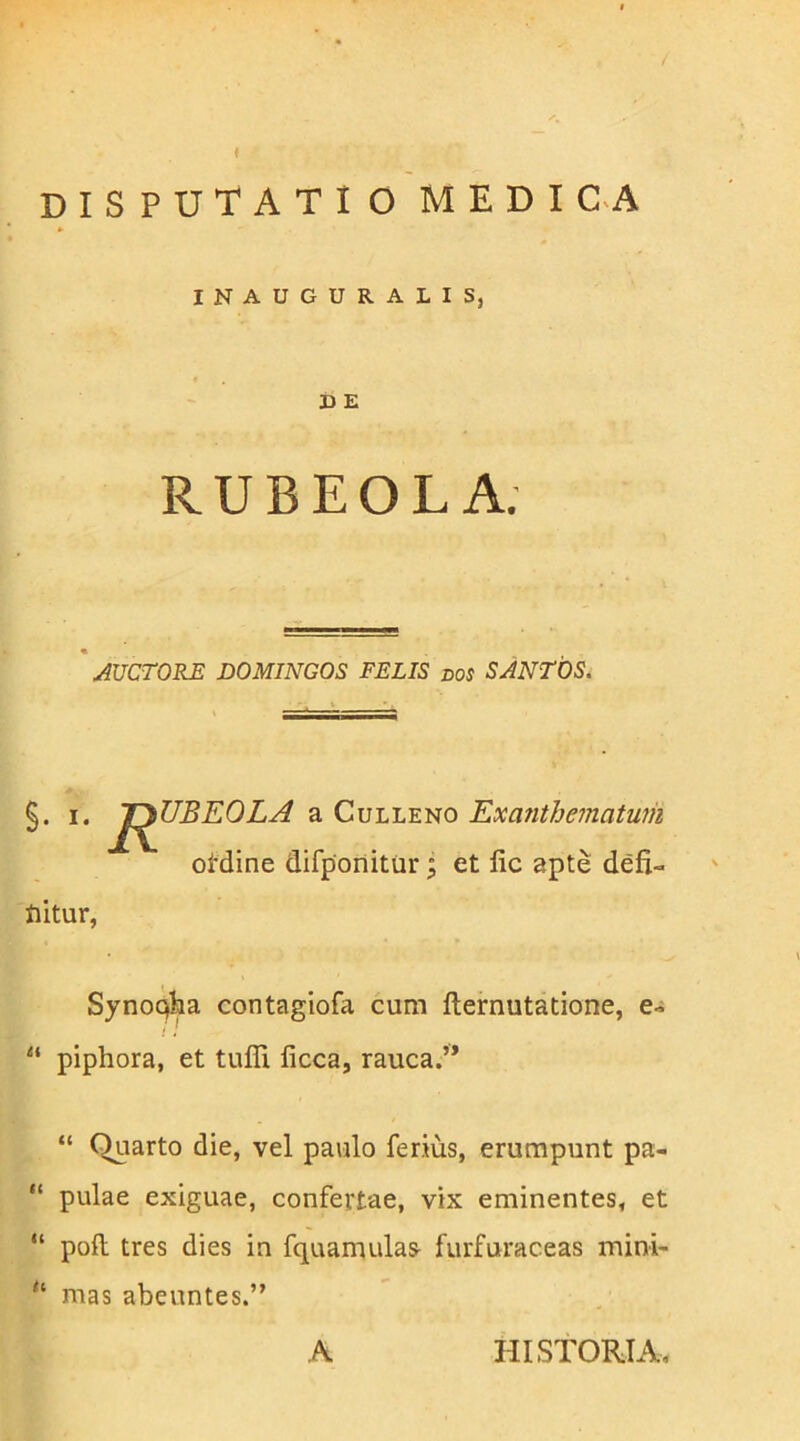 INAUGURALIS, D E RUBEOL A. AUCTORE DOMINGOS FELIS dos SANTOS. §. I. J^BEOLA a CuLLENO ExaJithematum otdine difponitur; et fic apte defi«. fiitur, Synoqba contagiofa cum fternutatione, e-i “ piphora, et tuffi ficca, rauca.’* “ Quarto die, vel paulo ferius, erumpunt pa- “ pulae exiguae, confertae, vix eminentes, et “ poft tres dies in fquamulasi furfuraceas mini- “ mas abeuntes.” A HISTORIA,