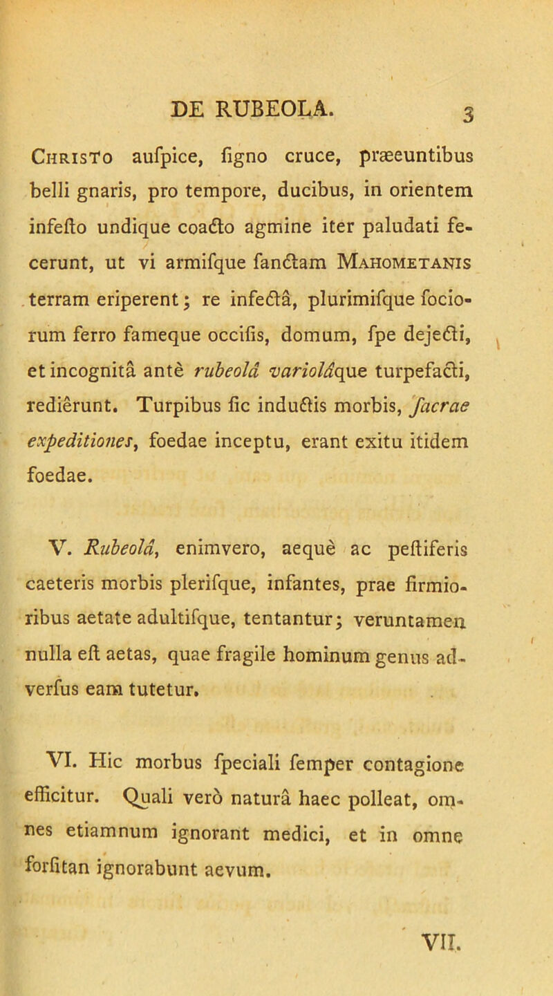 Christo aufpice, figno cruce, praeeuntibus belli gnaris, pro tempore, ducibus, in orientem infefto undique coadlo agmine iter paludati fe- cerunt, ut vi armifque fandlam Mahometanis terram eriperent; re infefla, plurimifque focio- rum ferro fameque occifis, domum, fpe dejefli, ^ et incognita ante rubeold ‘varioldq}iQ turpefacli, redierunt. Turpibus lic induflis morbis, facrae €Xpeditio7ieSy foedae inceptu, erant exitu itidem foedae. V. Rubeoldi enimvero, aeque ac peltiferis caeteris morbis plerifque, infantes, prae firmio- ribus aetate adultifque, tentantur; veruntameu nulla ell aetas, quae fragile hominum genus ad- verfus eam tutetur. VI. Hic morbus fpeciali femper contagione efficitur. Quali vero natura haec polleat, om- nes etiamnum ignorant medici, et in omne forlitan ignorabunt aevum. VII.