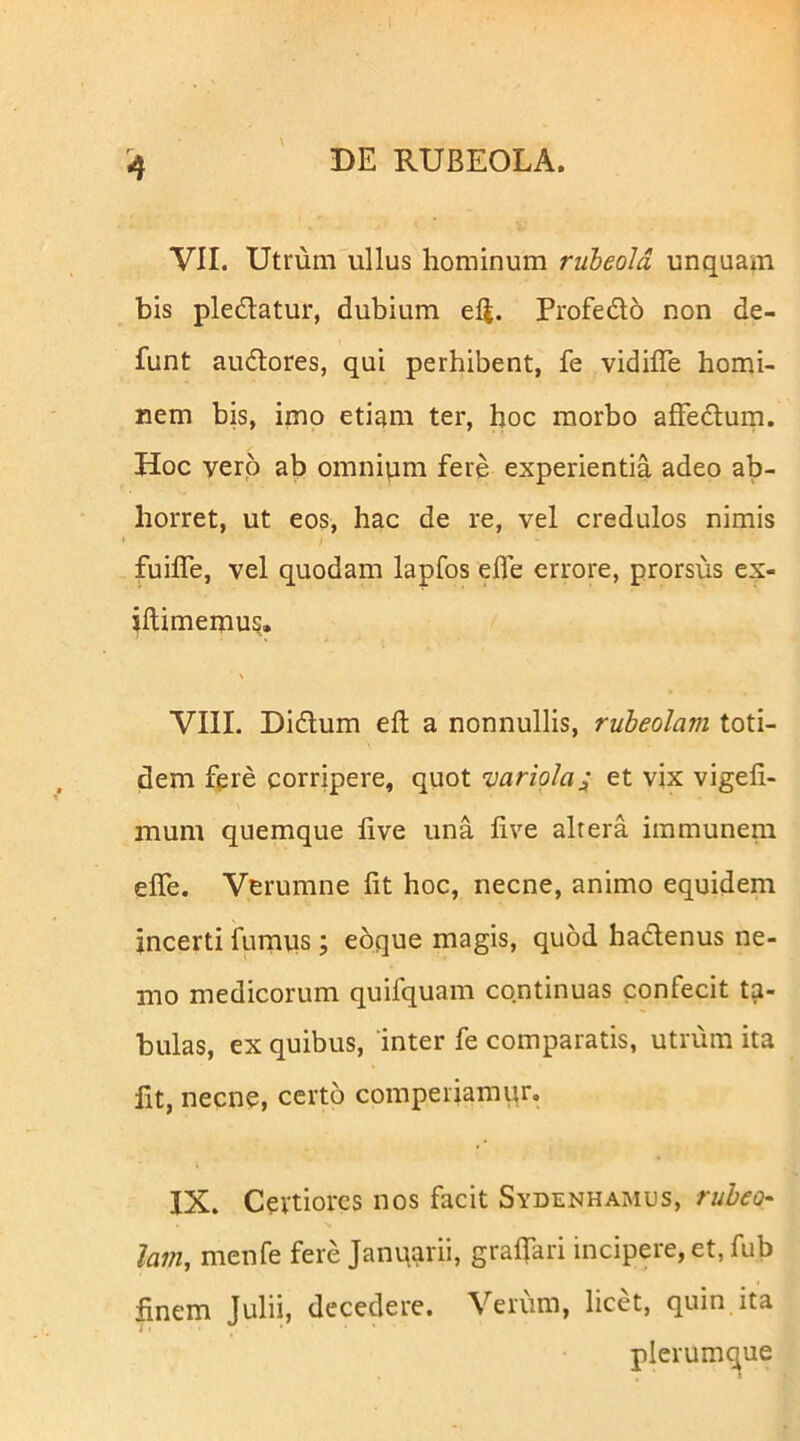 VII. Utmm''ullus hominum rubeold unquam bis pledatur, dubium efi. Profedo non de- funt audores, qui perhibent, fe vidifle homi- nem bis, imo etiam ter, hoc morbo affedum. Hoc vero ab omnium fere experientia adeo ab- horret, ut eos, hac de re, vel credulos nimis fuilTe, vel quodam lapfos ede errore, prorsus ex- iftimemus, VIII. Didum eft a nonnullis, rubeolam toti- dem fpre corripere, quot variola; et vix vigefi- mum quemque live una live altera immunera elTe. Verumne Iit hoc, necne, animo equidem incerti fumus; eoque magis, quod hadenus ne- mo medicorum quifquam continuas confecit ta- bulas, ex quibus, inter fe comparatis, utrum ita Iit, necne, certo comperiamur, IX. Certiores nos facit Sydenhamus, rubeo- lam, menfe fere Januarii, gralfari incipere, et, fub finem Julii, decedere. Verum, licet, quin ita ue