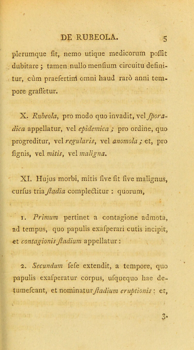 plerumque Iit, nemo utique medicorum pollit dubitare; tamen nullo menfium circuitu defini- tur, cum praefertini omni haud raro anni tem- pore grafletur. X. Ruheola, pro modo quo invadit, vel fpora- dica appellatur, vel epide^nica ; pro ordine, quo progreditur, vel regularis^ vel anornola j et, pro figniSj vel mitis, vel maligna. XI. Hujus morbi, mitis five fit live malignus, curfus tria Jladia complectitur : quorum, * I. Primum pertinet a contagione admota, ad tempus, quo papulis exafperari cutis incipit, €t contagionisJladium appellatur: ^ 2. Secundum fefe extendit, a tempore, quo papulis exafperatur corpus, ufquequo hae de- tumefcant, et nominatur Jladium eruptionis; er,