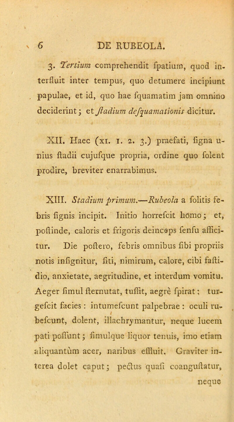 3. Tertium comprehendit fpatiuin, quod in- terfluit inter tempus, quo detumere incipiunt papulae, et id, quo hae fquamatim jam omnino deciderint; et Jladium defc[ua7nationis dicitur. XII. Haec (xi. i. 2. 3.) praefati, ligna u- nius ftadii cujufque propria, ordine quo folent prodire, breviter enarrabimus. XIII. Stadium primum.—Rubeola a folitis fe- bris lignis incipit. Initio horrefcit homo; et, pollinde, caloris et frigoris deincsps fenfu affici- tur. Die poliero, febris omnibus libi propriis notis inlignitur, fiti, nimirum, calore, cibi falli- dio, anxietate, aegritudine, et interdum vomitu. Aeger limul llernutat, tuffit, aegre fpirat; tur- gefcit facies; intumefcunt palpebrae : oculi ru- befcunt, dolent, illachrymantur, neque lucem pati poffiint; limulque liquor tenuis, imo etiam aliquantum acer, naribus effluit. Graviter in- terea dolet caput; pedtus quali coangullatur, neque