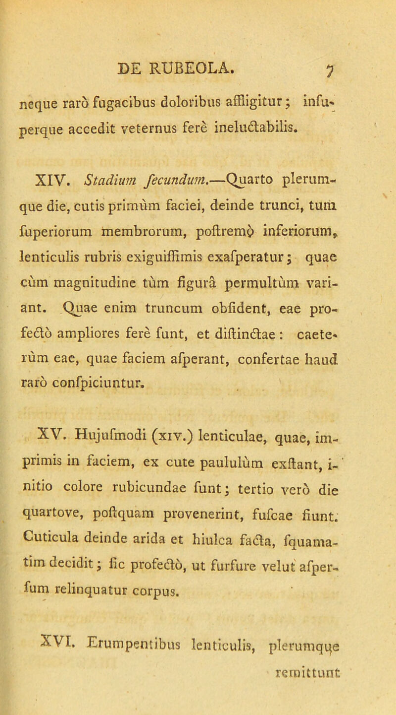 neque raro fugacibus doloribus affligitur; infu» perque accedit veternus fere ineludabilis. XIV. Stadium fecundum.—Quarto plerum- que die, cutis primum faciei, deinde trunci, tum fuperiorum membrorum, poflremg inferiorum, lenticulis rubris exiguiffirais exafperatur; quae cum magnitudine tum figura permultum vari- ant. Quae enim truncum obfident, eae pro- fedo ampliores fere funt, et diflindlae : caete- rum eae, quae faciem afperant, confertae haud raro confpiciuntur. XV. Hujufmodi (xiv.) lenticulae, quae, im- primis in faciem, ex cute paululum exftant, i-' nitio colore rubicundae funt; tertio vero die quartove, poftquam provenerint, fufcae fiunt. Cuticula deinde arida et hiulca facla, fquama- tim decidit; fic profedo, ut furfure velut afper- fum relinquatur corpus. XVI. Erumpentibus lenticulis, plerumqqe remittunt